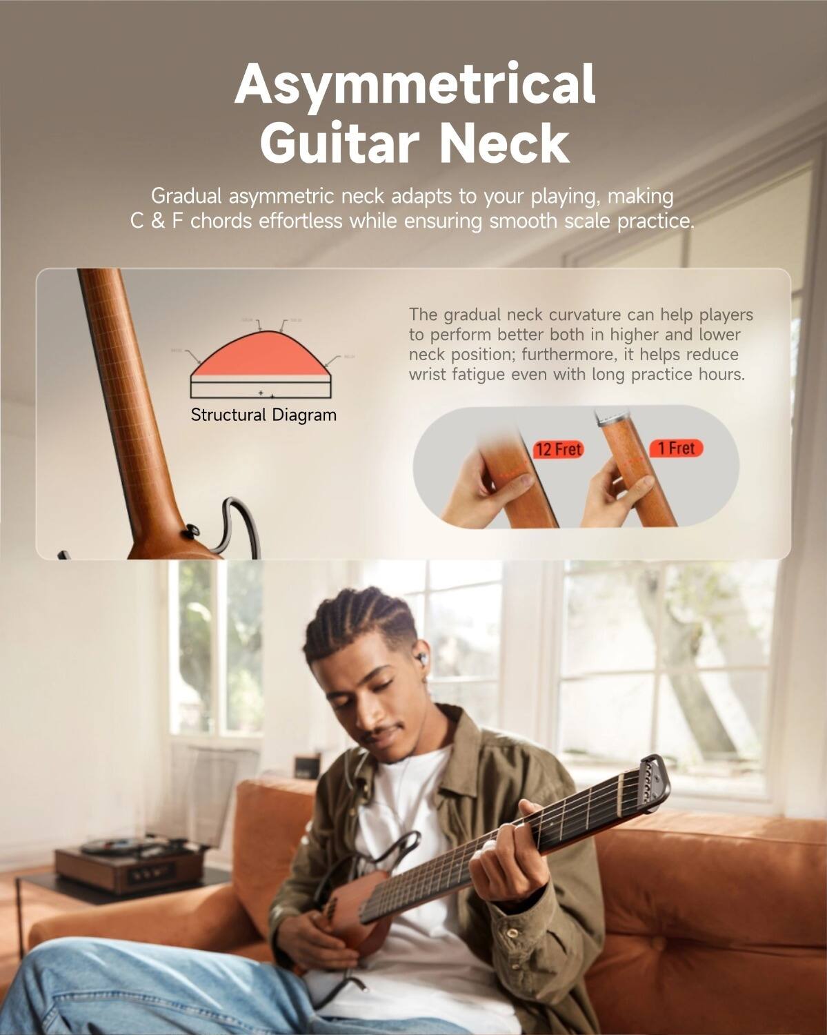 Asymmetrical Guitar Neck

Gradual asymmetric neck adapts to your playing, making C & F chords effortless while ensuring smooth scale practice.

The gradual neck curvature can help players to perform better both in higher and lower neck position; furthermore, it helps reduce wrist fatigue even with long practice hours.

Structural Diagram

12 Fret

1 Fret