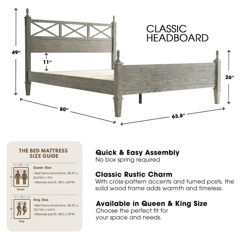 CLASSIC HEADBOARD

49" 11" 26" 80" 63.8" 80

THE BED MATTRESS SIZE GUIDE

Queen Size
- Bed frame dimensions: 85.4L x 63.8"W x 14H
- Mattress size fit: 80L x 60"W

King Size
- Bed frame dimensions: 85.4L x 79.7"W x 14.5H
- Mattress size fit: 80L x 76"W

Quick & Easy Assembly
No box spring required

Classic Rustic Charm
With cross-pattern accents and turned posts, the solid wood frame adds warmth and timeless.

Available in Queen & King Size
Choose the perfect fit for your space and needs.