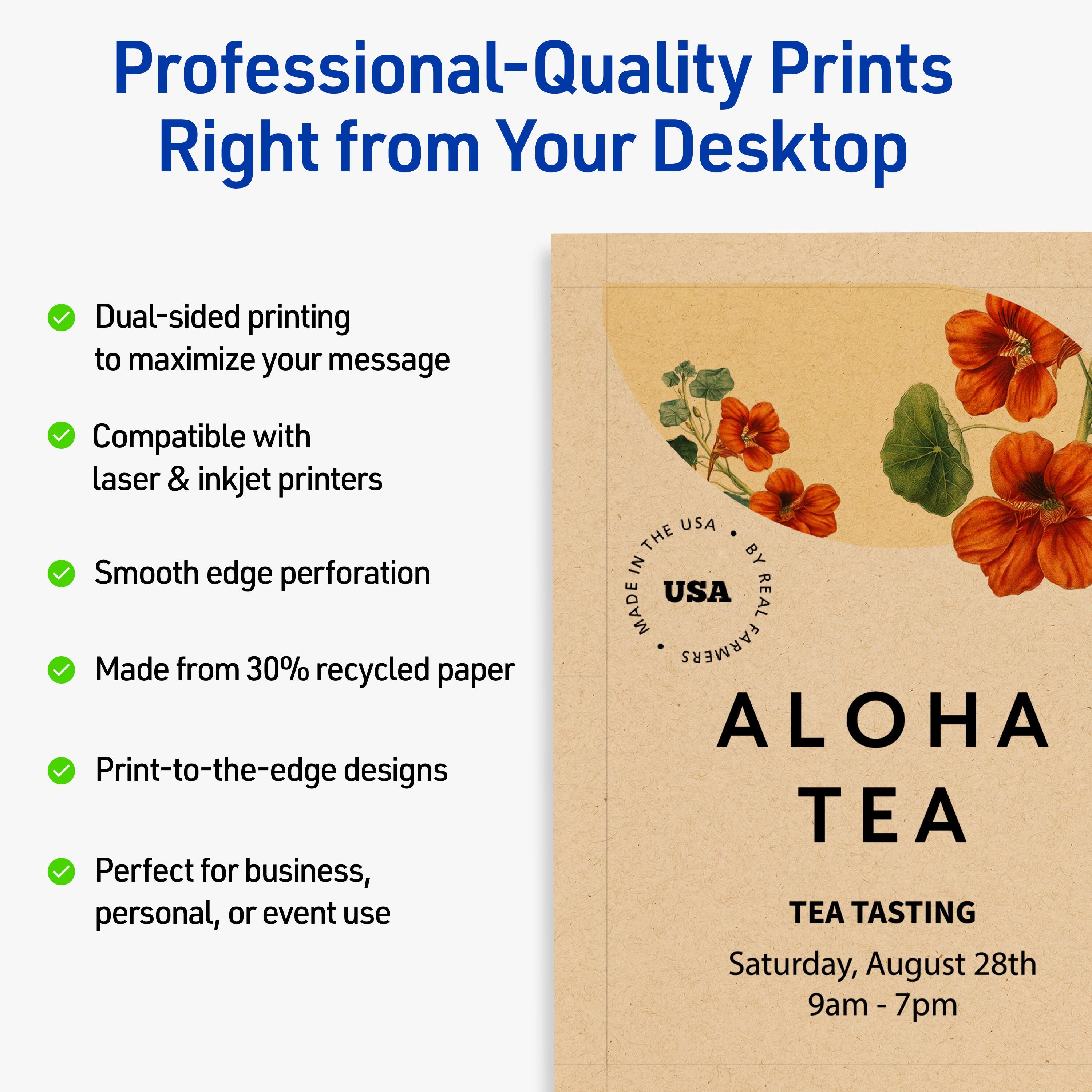 Professional-Quality Prints Right from Your Desktop

- Dual-sided printing to maximize your message
- Compatible with laser & inkjet printers
- Smooth edge perforation
- Made from 30% recycled paper
- Print-to-the-edge designs
- Perfect for business, personal, or event use

ALOHA TEA  
TEA TASTING  
Saturday, August 28th  
9am - 7pm  

MADE IN THE USA  
BY REAL FARMERS