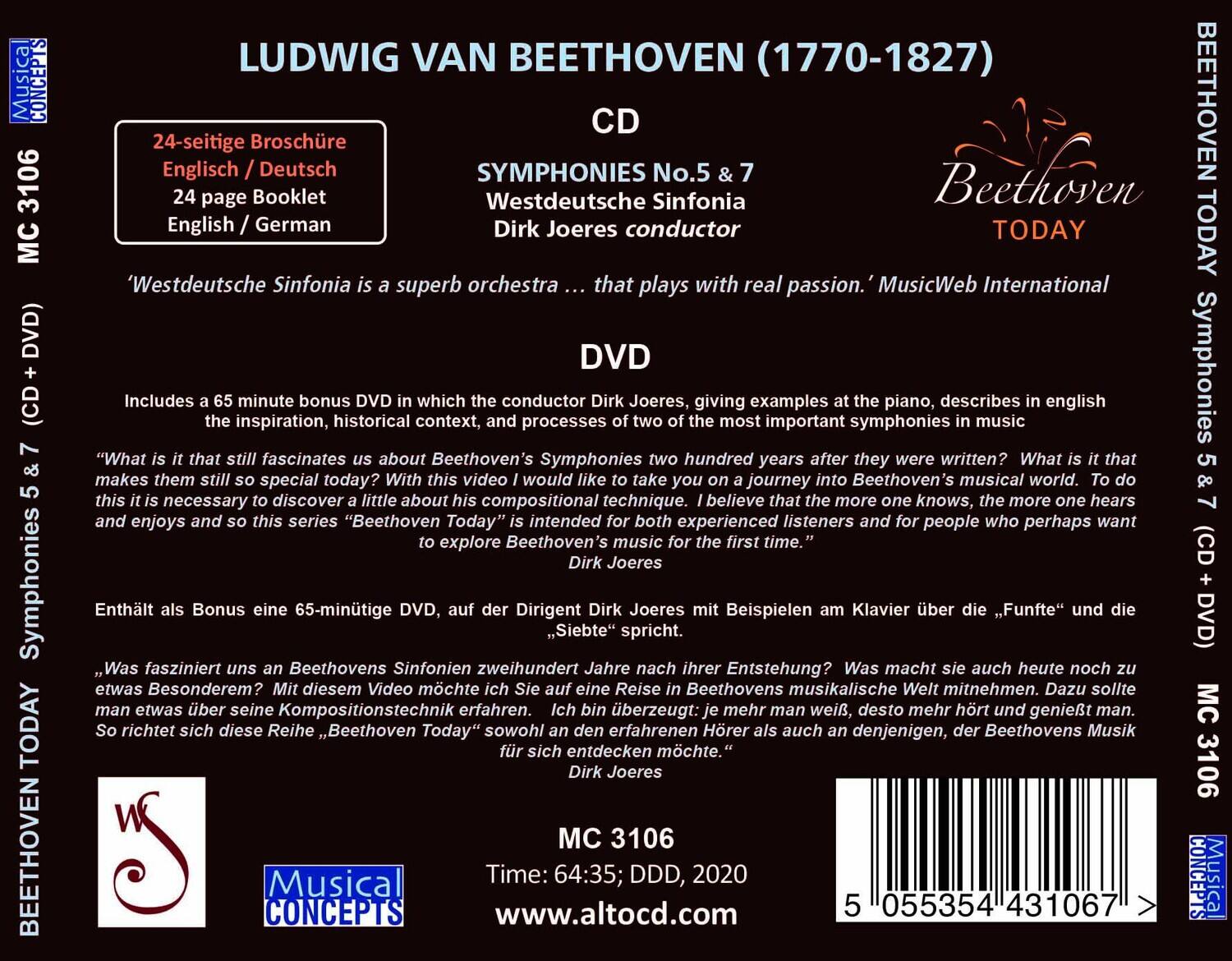 **LUDWIG VAN BEETHOVEN (1770-1827)**

**CD**  
SYMPHONIES No.5 & 7  
Westdeutsche Sinfonia  
Dirk Joeres conductor

**DVD**  
Includes a 65 minute bonus DVD in which the conductor Dirk Joeres, giving examples at the piano, describes in English the inspiration, historical context, and processes of two of the most important symphonies two hundred years after they were written. What is it that makes them still so special today? With this video I would like to take you on a journey into Beethoven's musical world. To do this it is necessary to discover a little about compositional technique. I believe that the more one knows, the more one hears and enjoys and so this series "Beethoven Today" is intended for both experienced listeners and for people who perhaps want to explore Beethoven's music for the first time.  
Dirk Joeres

**24-seitige Broschüre**  
Englisch / Deutsch  
24 page Booklet  
English / German

**Westdeutsche Sinfonia is a superb orchestra ... that plays with real passion symphonies in music**  
MusicWeb