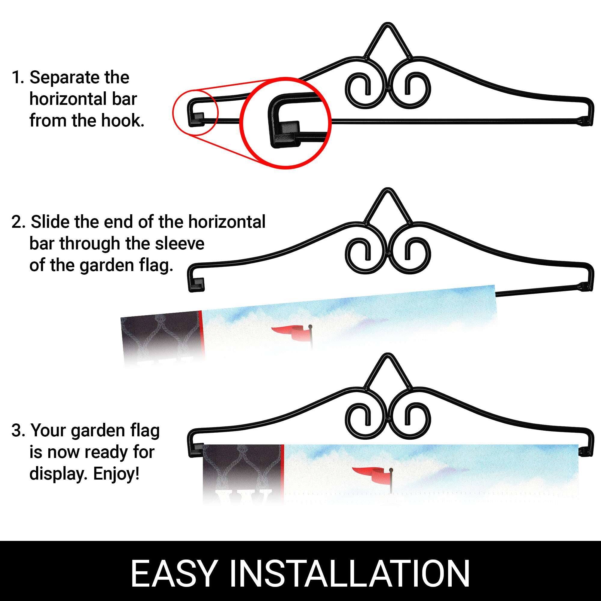 1. Separate the horizontal bar from the hook.

2. Slide the end of the horizontal bar through the sleeve of the garden flag.

3. Your garden flag is now ready for display. Enjoy!

EASY INSTALLATION