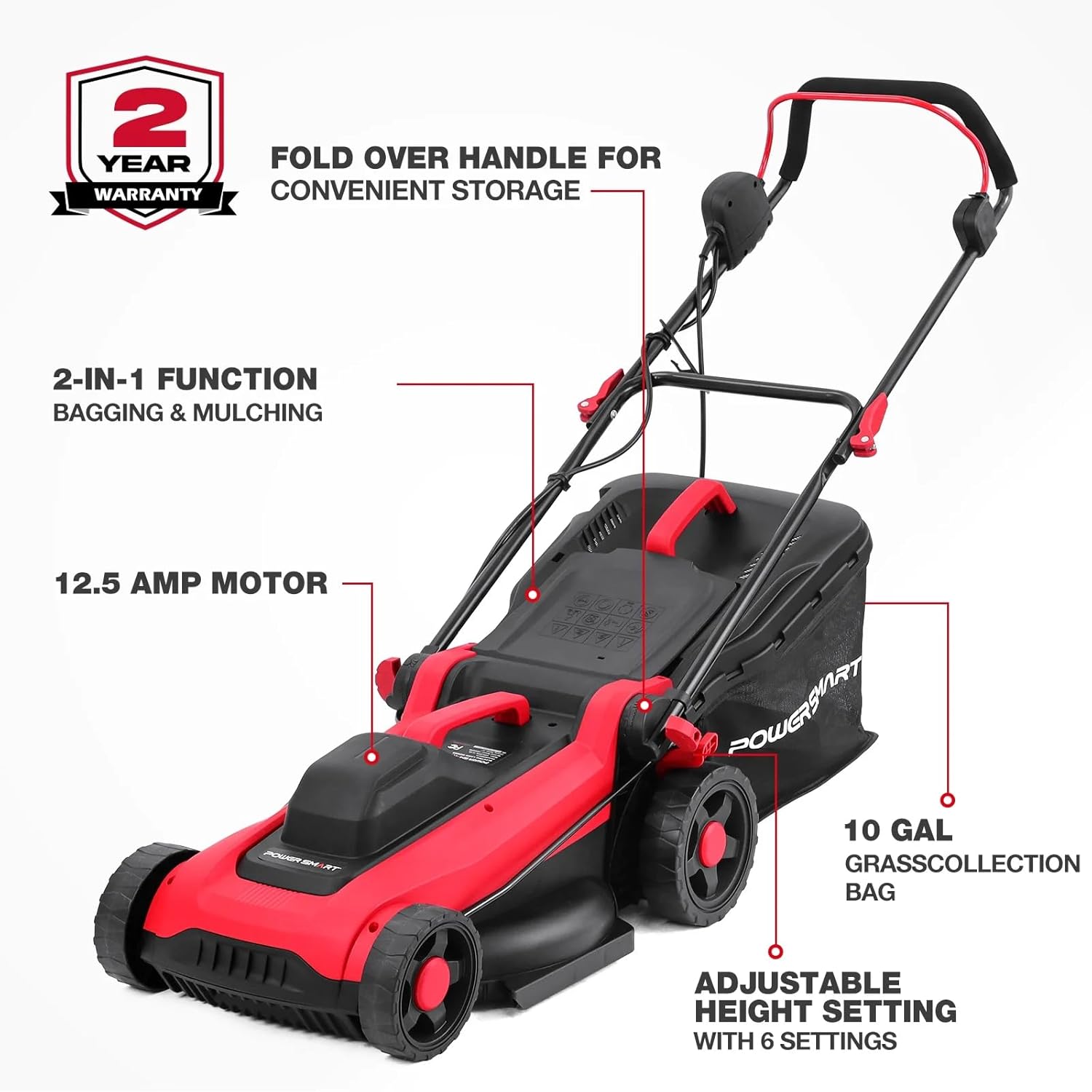 2 YEAR FOLD OVER HANDLE FOR WARRANTY CONVENIENT STORAGE  
2-IN-1 FUNCTION BAGGING & MULCHING  
12.5 AMP MOTOR  
POWERSMART  
10 GAL GRASS COLLECTION BAG  
ADJUSTABLE HEIGHT SETTING WITH 6 SETTINGS