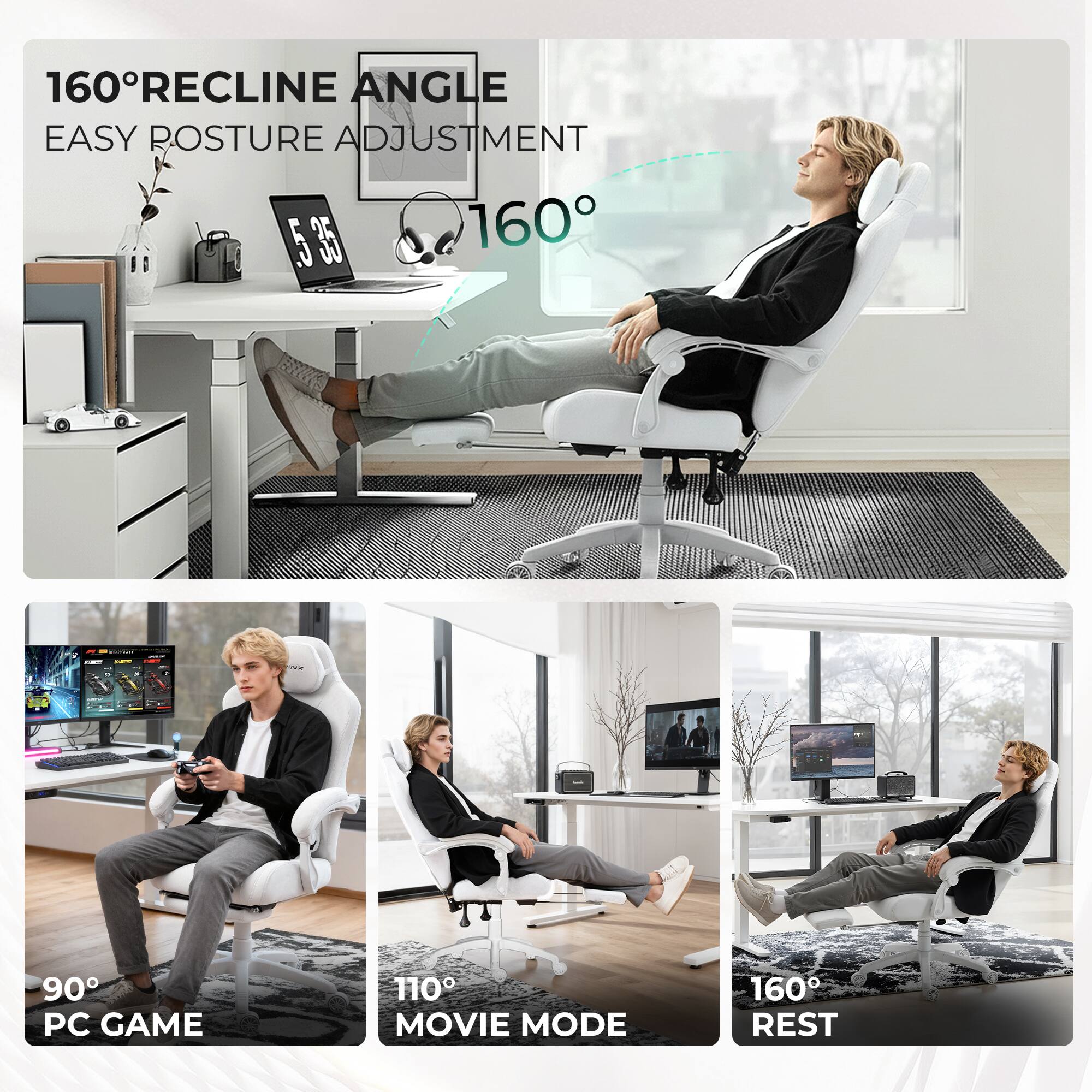 160° RECLINE ANGLE  
EASY POSTURE ADJUSTMENT  

160°  

90° PC GAME  
110° MOVIE MODE  
160° REST