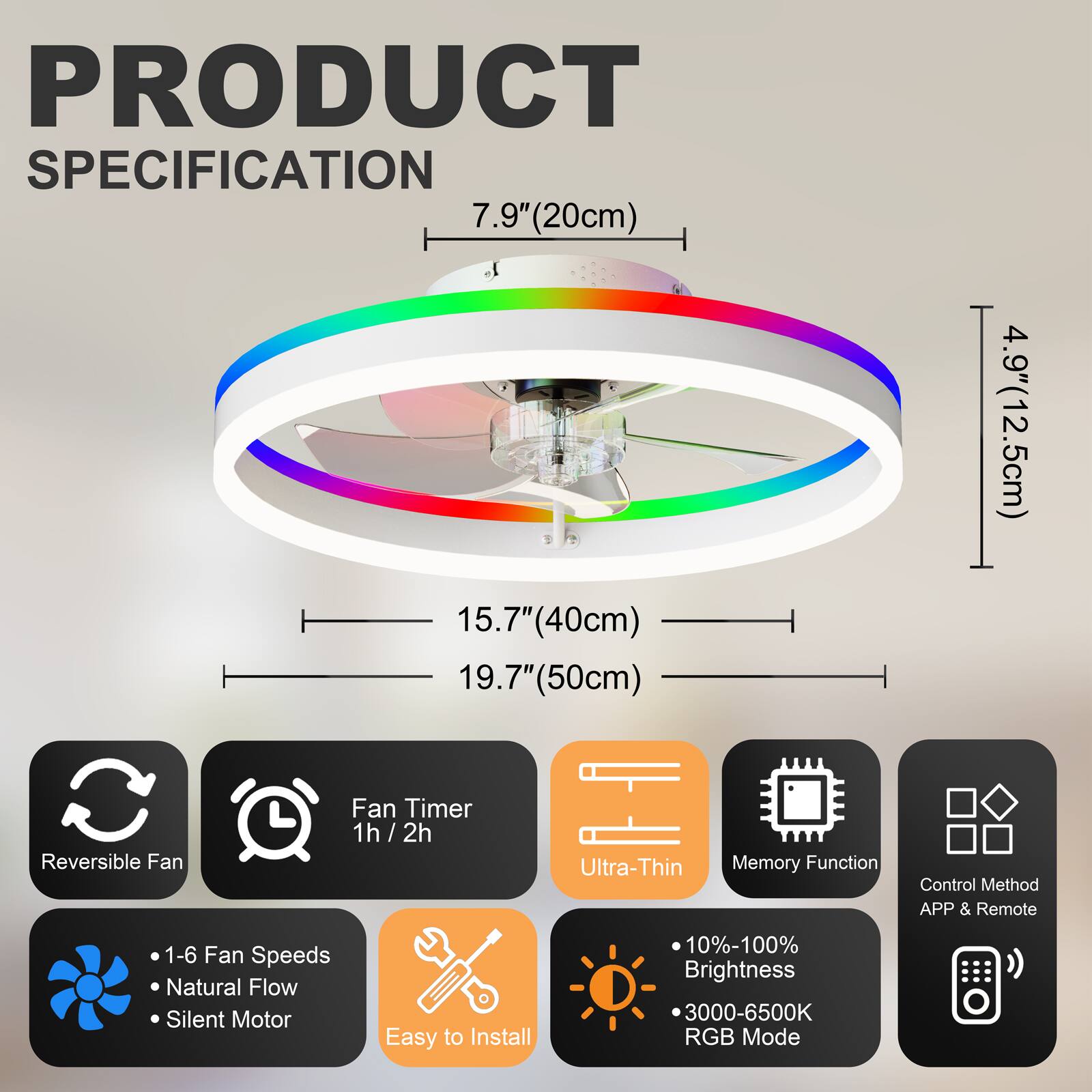 PRODUCT SPECIFICATION

- 7.9" (20cm)
- 15.7" (40cm)
- 19.7" (50cm)
- 4.9" (12.5cm)

Features:
- Reversible Fan
- Fan Timer 1h / 2h
- Ultra-Thin
- Memory Function
- Control Method: APP & Remote
- 1-6 Fan Speeds
- Natural Flow
- Silent Motor
- Easy to Install
- 10%-100% Brightness
- 3000-6500K RGB Mode