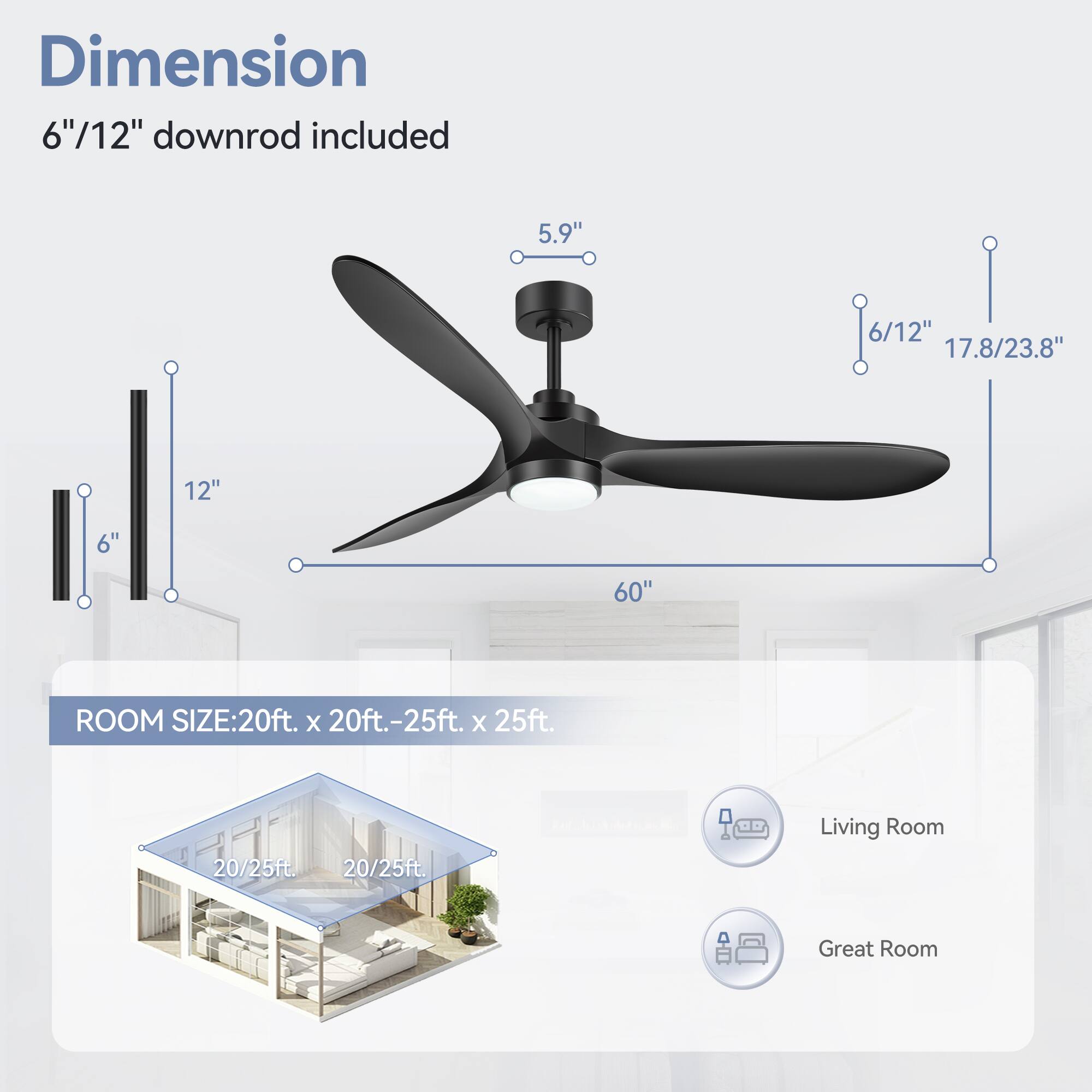 Dimension: 6"/12" downrod included

5.9"
6/12"
17.8/23.8"
12"
6"
60"

ROOM SIZE: 20ft. x 20ft.-25ft. x 25ft.

20/25ft.
20/25ft.
Living Room
Great Room