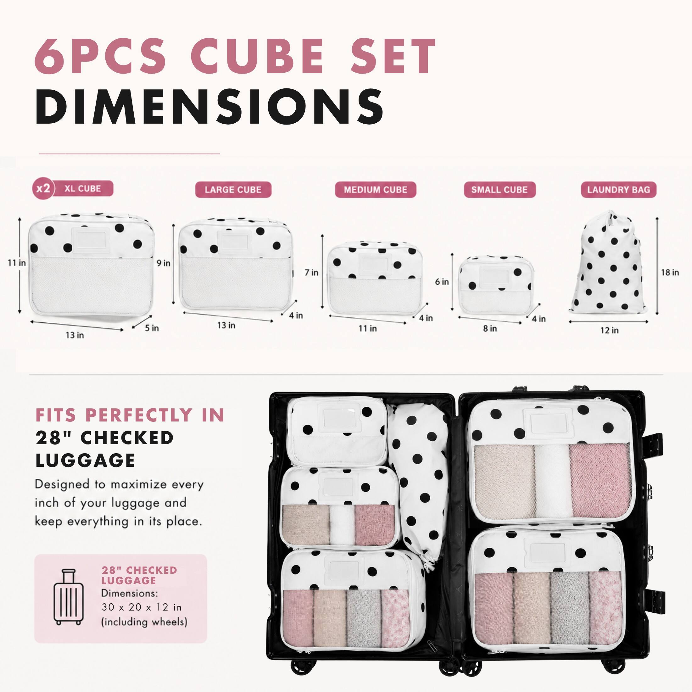 6PCS CUBE SET DIMENSIONS

x2 XL CUBE
LARGE CUBE
MEDIUM CUBE
SMALL CUBE
LAUNDRY BAG

11 in
9 in
7 in
6 in
18 in
13 in
5 in
13 in
4 in
11 in
4 in
8 in
4 in
12 in

FITS PERFECTLY IN 28" CHECKED LUGGAGE
Designed to maximize every inch of your luggage and keep everything in its place.

"28" CHECKED LUGGAGE Dimensions: 30 X 20 X 12 in (including wheels)