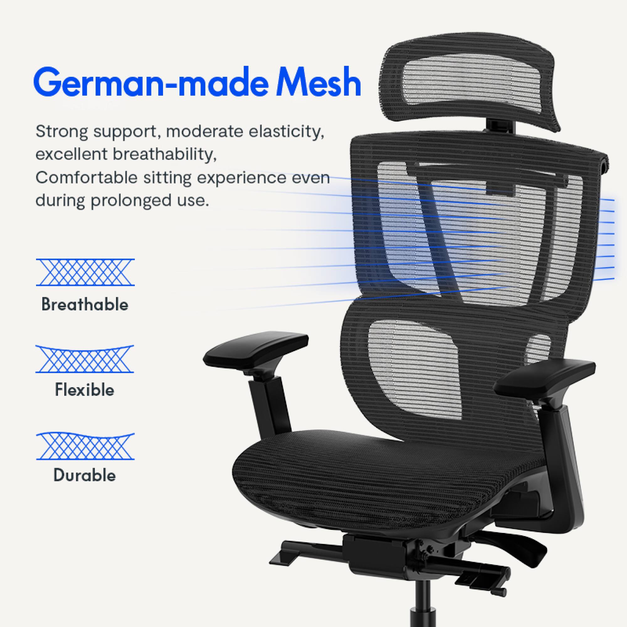 German-made Mesh

Strong support, moderate elasticity, excellent breathability, Comfortable sitting experience even during prolonged use.

Breathable
Flexible
Durable