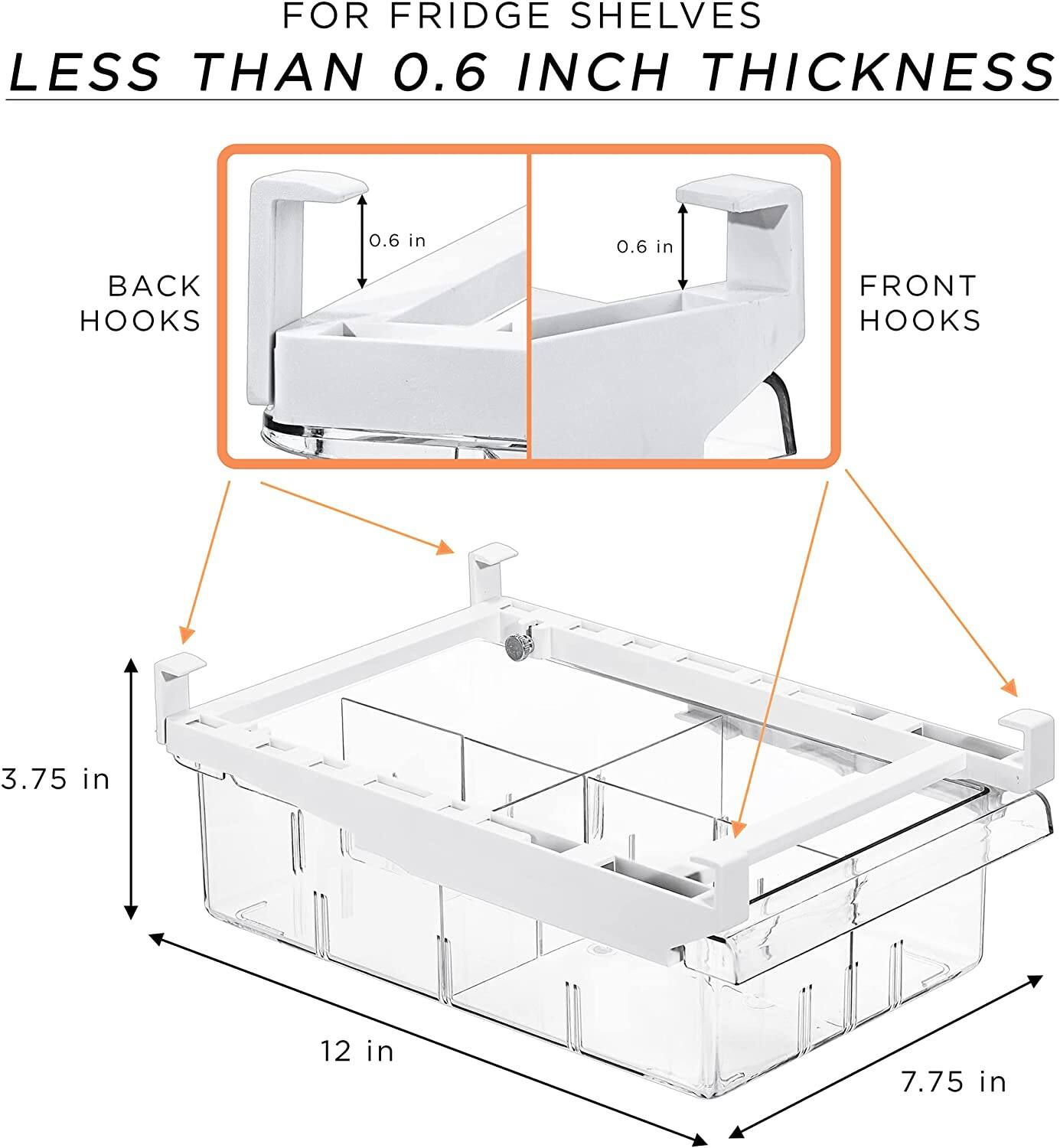 FOR FRIDGE SHELVES LESS THAN 0.6 INCH THICKNESS

BACK HOOKS 0.6 in

FRONT HOOKS 0.6 in

3.75 in

12 in

7.75 in