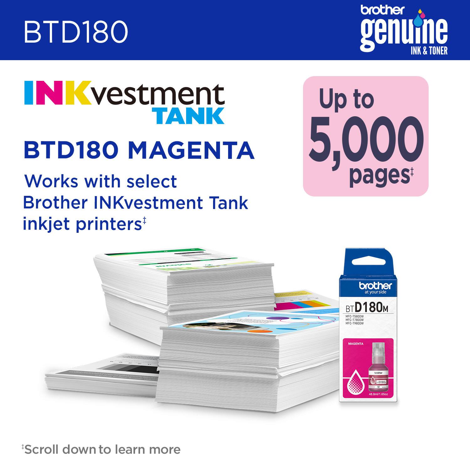 brother genuine INK & TONER INKvestment TANK BTD180 MAGENTA Up to 5,000 pages Works with select Brother INKvestment Tank inkjet printers* brother at your side BT D180M -O   Cds - Fedoe MNA : - - I  - I Scroll down to learn more