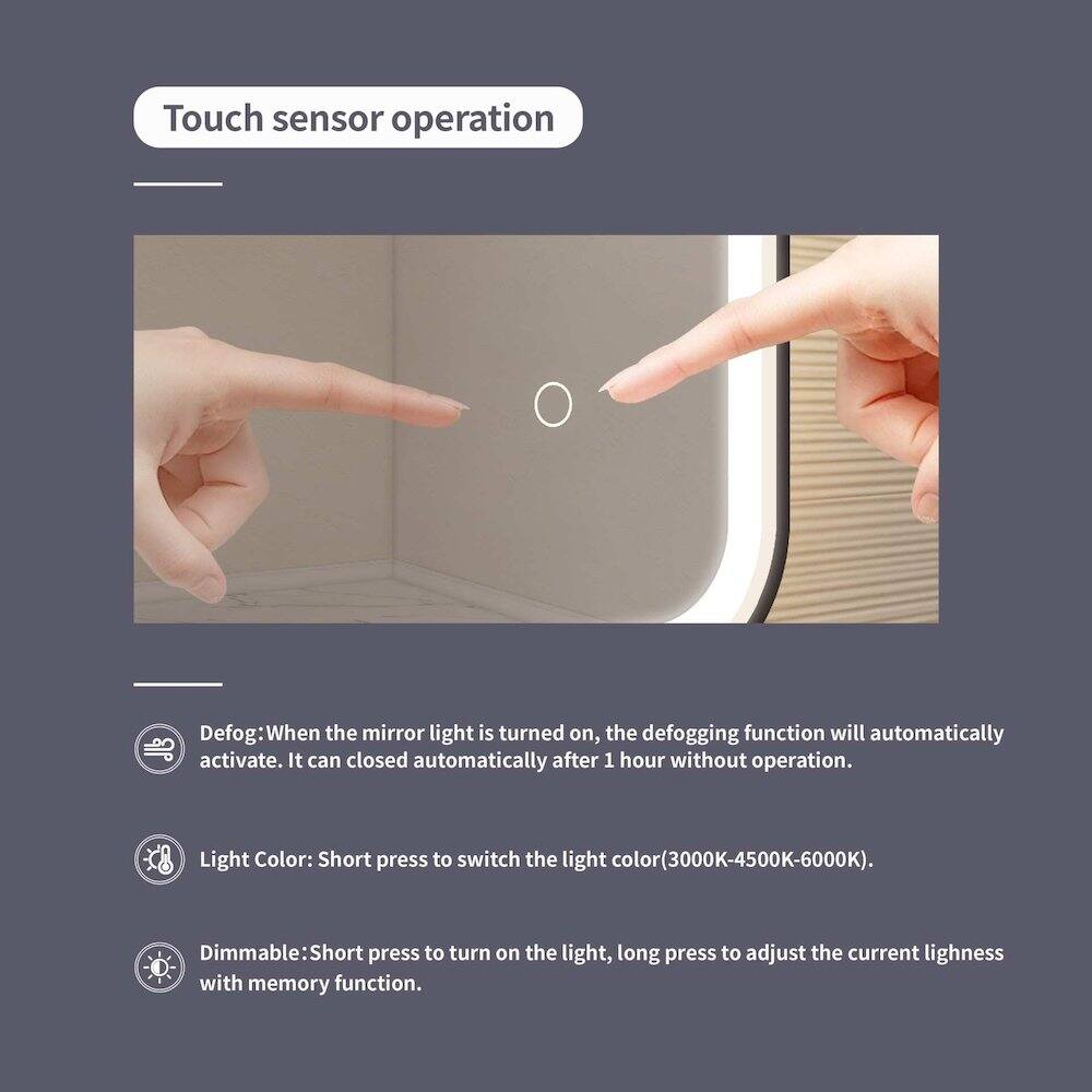 Touch sensor operation

Defog: When the mirror light is turned on, the defogging function will automatically activate. It can close automatically after 1 hour without operation.

Light Color: Short press to switch the light color (3000K-4500K-6000K).

Dimmable: Short press to turn on the light, long press to adjust the current lightness with memory function.