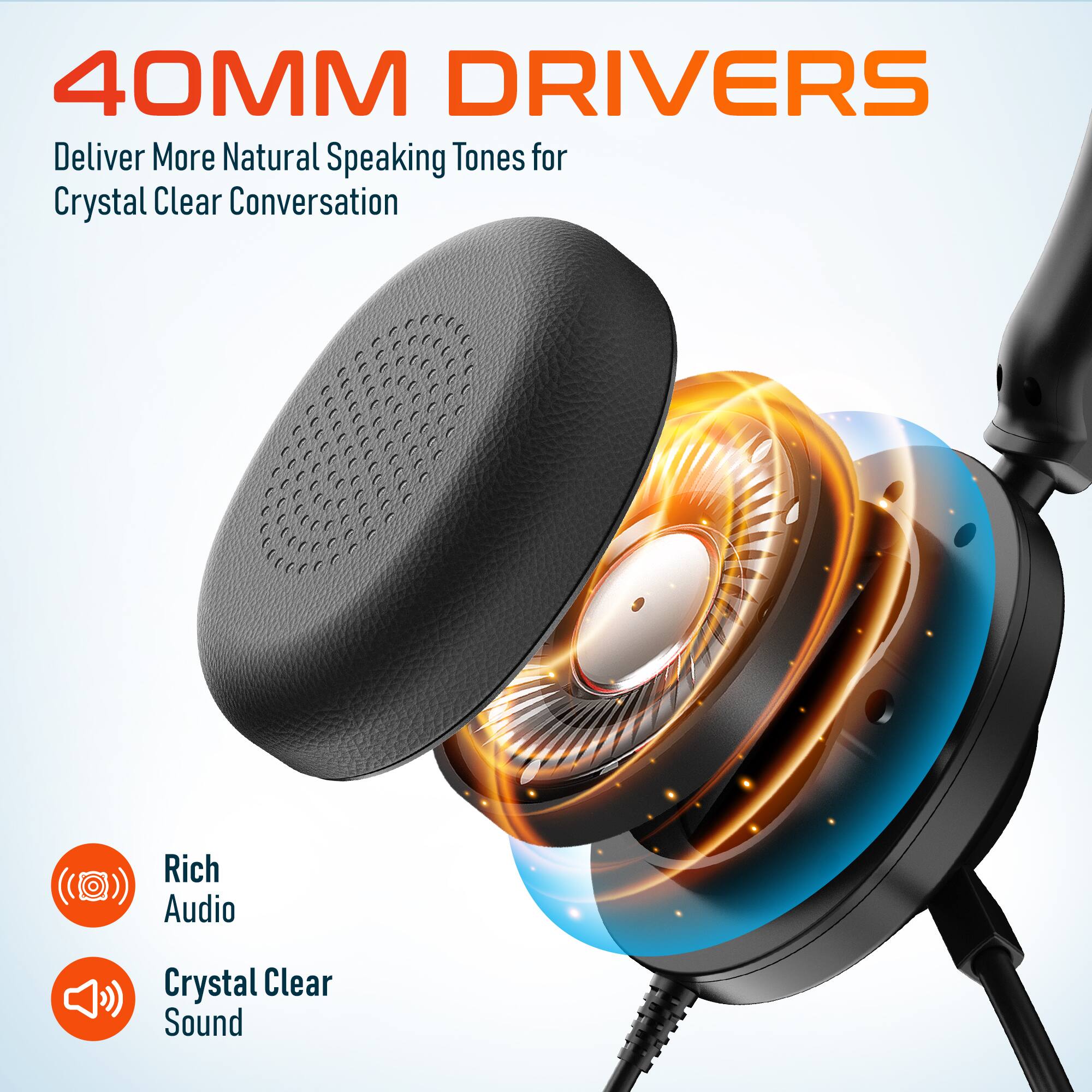 40MM DRIVERS  
Deliver More Natural Speaking Tones for Crystal Clear Conversation  

Rich Audio  
Crystal Clear Sound