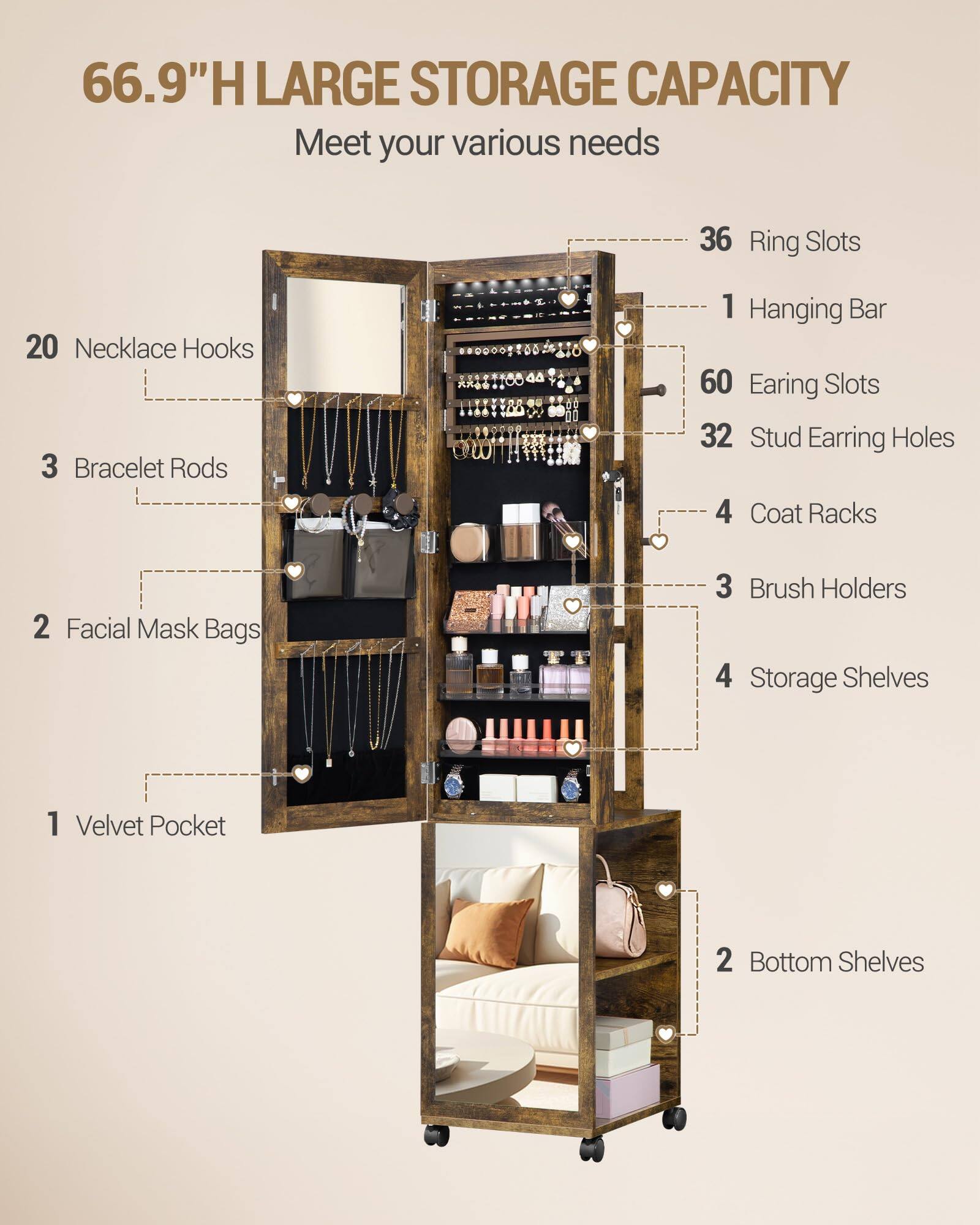 66.9"H LARGE STORAGE CAPACITY  
Meet your various needs  

- 36 Ring Slots  
- 20 Necklace Hooks  
- 3 Bracelet Rods  
- 1 Hanging Bar  
- 60 Earring Slots  
- 32 Stud Earring Holes  
- 4 Coat Racks  
- 2 Facial Mask Bags  
- 3 Brush Holders  
- 4 Storage Shelves  
- 1 Velvet Pocket  
- 2 Bottom Shelves