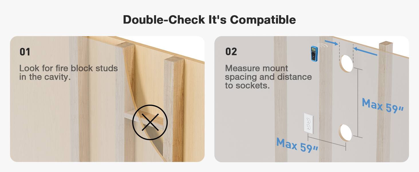 Double-Check It's Compatible

01  
Look for fire block studs in the cavity.

02  
Measure mount spacing and distance to sockets.  
Max 59"  
Max 59"