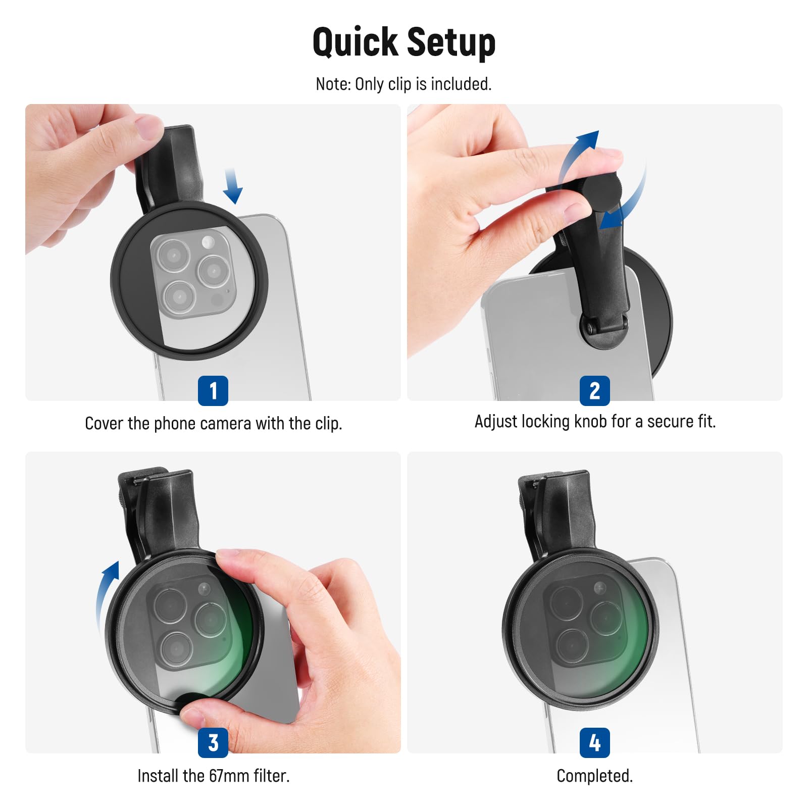 Quick Setup

Note: Only clip is included.

1. Cover the phone camera with the clip.
2. Adjust locking knob for a secure fit.
3. Install the 67mm filter.
4. Completed.