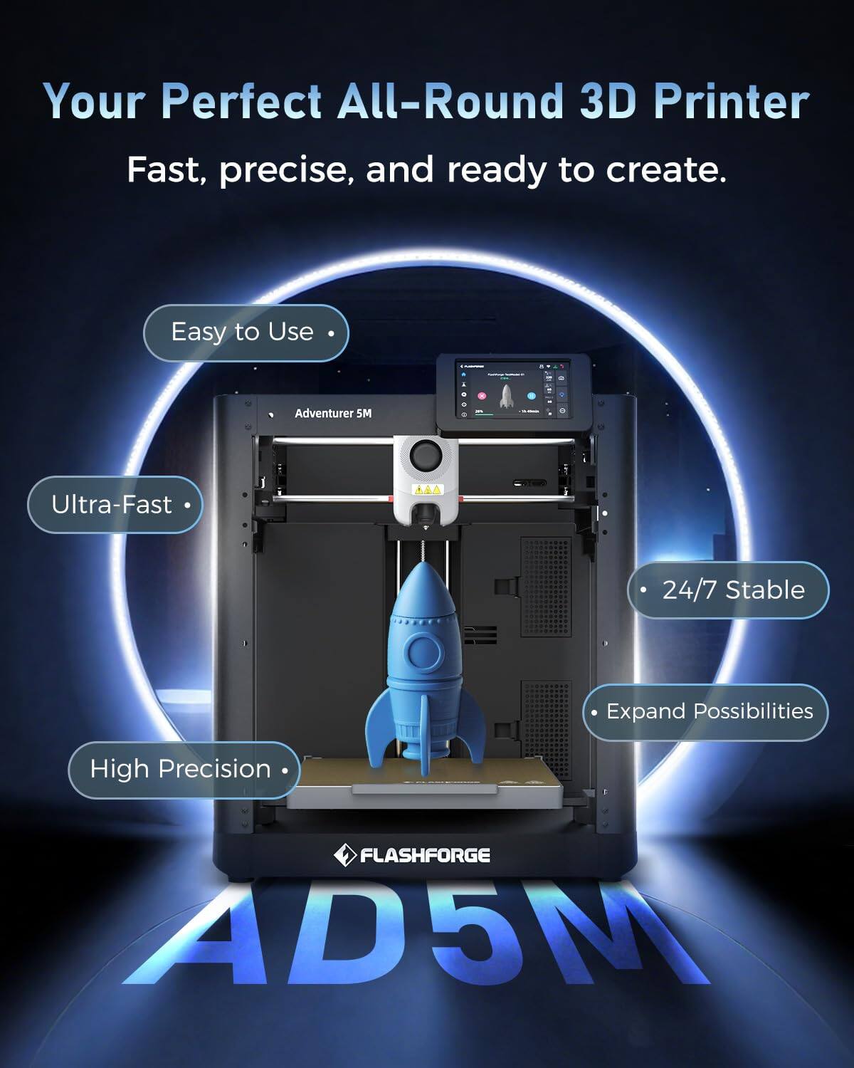Your Perfect All-Round 3D Printer  
Fast, precise, and ready to create.  

Easy to Use  
Ultra-Fast  
24/7 Stable  
Expand Possibilities  
High Precision  

FLASHFORGE AD5M