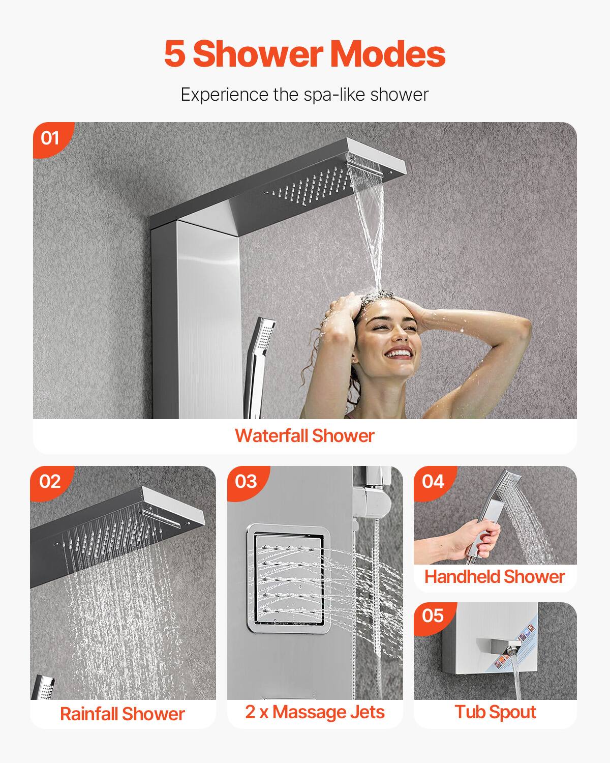 5 Shower Modes  
Experience the spa-like shower  

01 Waterfall Shower  
02 Rainfall Shower  
03 2 x Massage Jets  
04 Handheld Shower  
05 Tub Spout