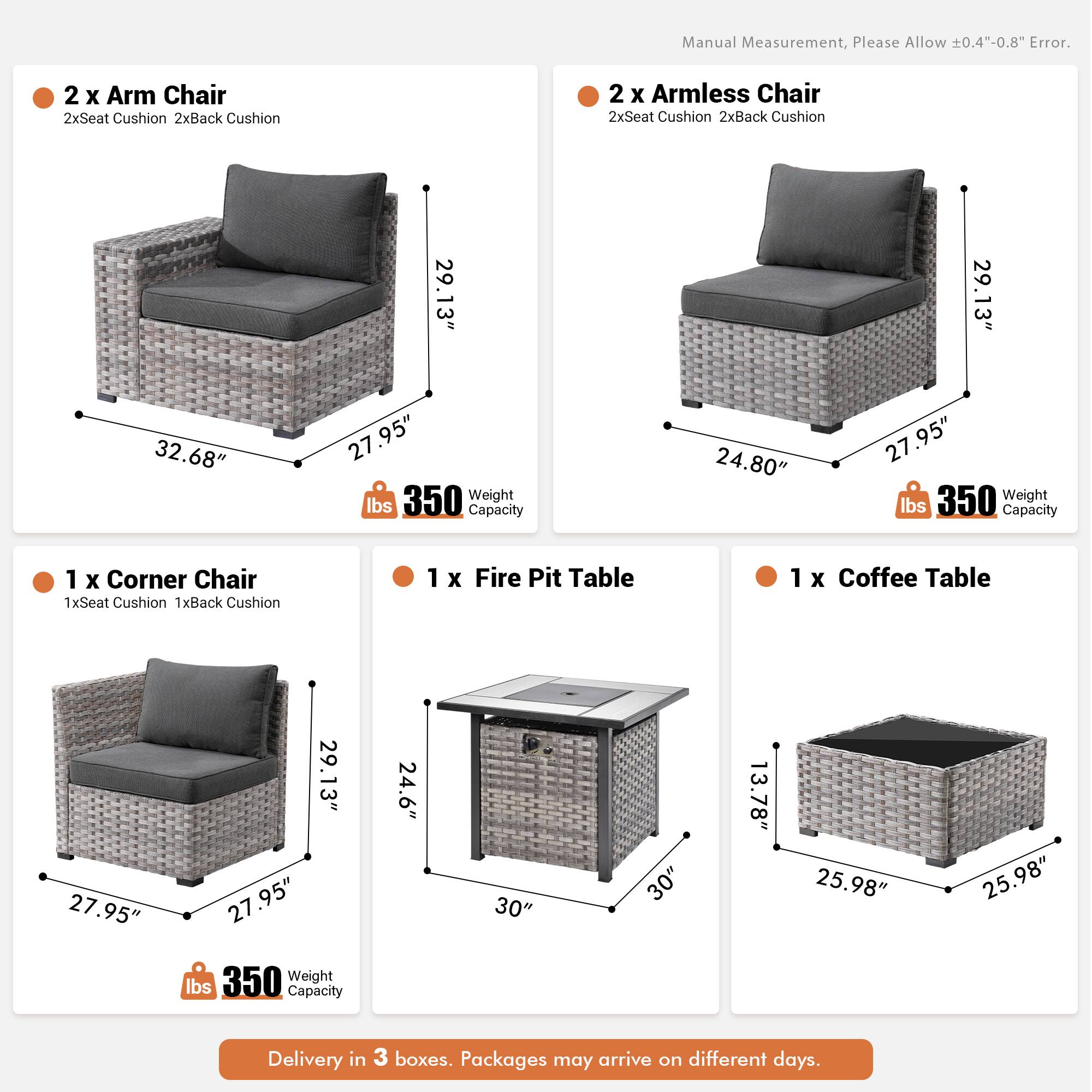 Manual Measurement, Please Allow 0.4"-0.8" Error.

- 2 x Arm Chair
  - 2x Seat Cushion
  - 2x Back Cushion
  - 29.13" (Height)
  - 32.68" (Width)
  - 27.95" (Depth)
  - 350 lbs Weight Capacity

- 2 x Armless Chair
  - 2x Seat Cushion
  - 2x Back Cushion
  - 29.13" (Height)
  - 24.80" (Width)
  - 27.95" (Depth)
  - 350 lbs Weight Capacity

- 1 x Corner Chair
  - 1x Seat Cushion
  - 1x Back Cushion
  - 29.13" (Height)
  - 27.95" (Width)
  - 27.95" (Depth)
  - 350 lbs Weight Capacity

- 1 x Fire Pit Table
  - 24.6" (Height)
  - 30" (
