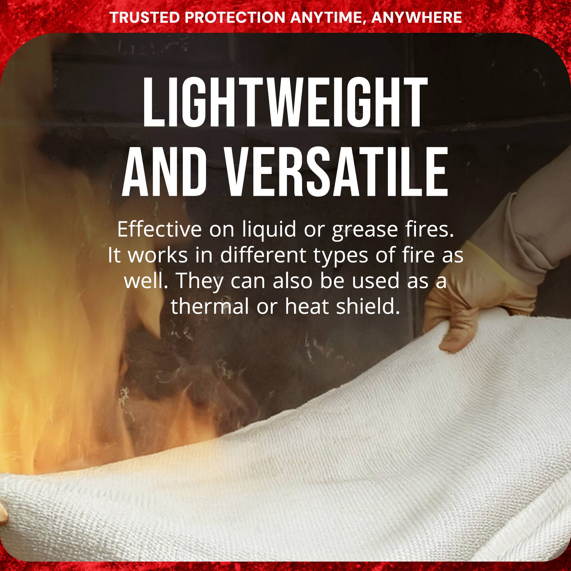 TRUSTED PROTECTION ANYTIME, ANYWHERE

LIGHTWEIGHT AND VERSATILE

Effective on liquid or grease fires. It works in different types of fire as well. They can also be used as a thermal or heat shield.