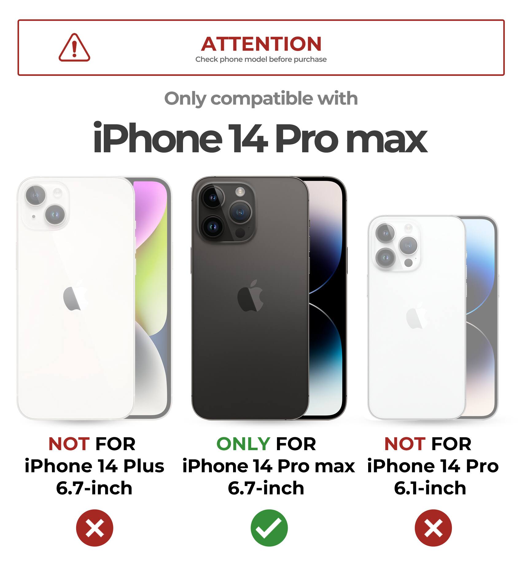 ATTENTION  
Check phone model before purchase  

Only compatible with  
iPhone 14 Pro max  

NOT FOR  
iPhone 14 Plus  
6.7-inch  

ONLY FOR  
iPhone 14 Pro max  
6.7-inch  

NOT FOR  
iPhone 14 Pro  
6.1-inch
