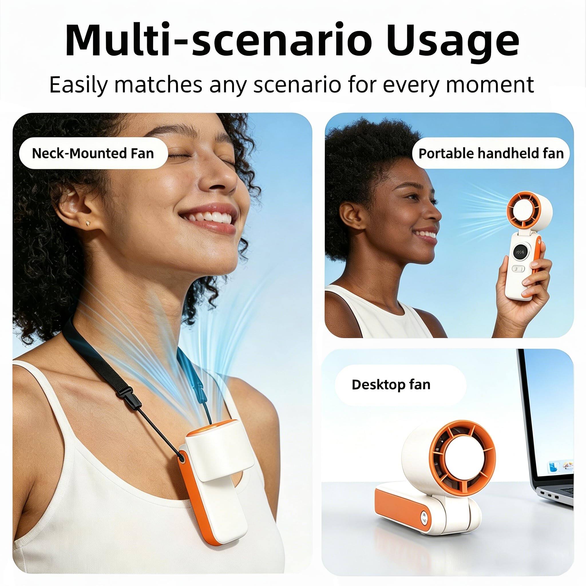 Multi-scenario Usage  
Easily matches any scenario for every moment  
Neck-Mounted Fan  
Portable handheld fan  
Desktop fan