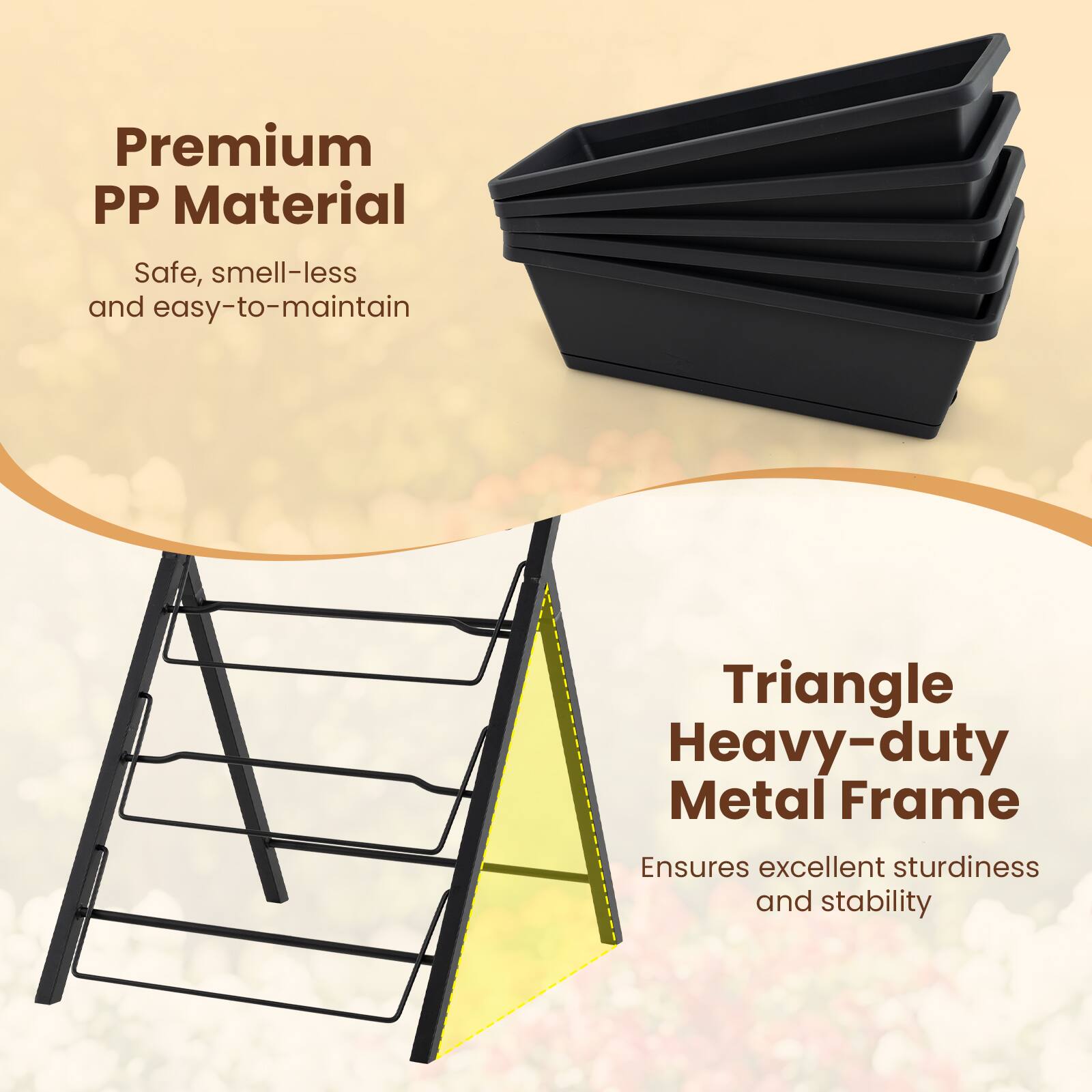 Premium PP Material  
Safe, smell-less and easy-to-maintain  

Triangle Heavy-duty Metal Frame  
Ensures excellent sturdiness and stability