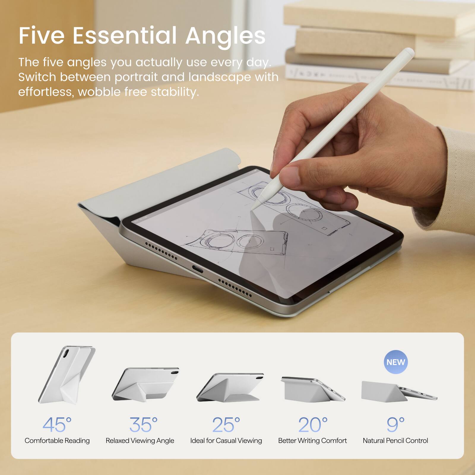Five Essential Angles  
The five angles you actually use every day.  
Switch between portrait and landscape with effortless, wobble free stability.

NEW  
45° Comfortable Reading  
35° Relaxed Viewing Angle  
25° Ideal for Casual Viewing  
20° Better Writing Comfort  
9° Natural Pencil Control