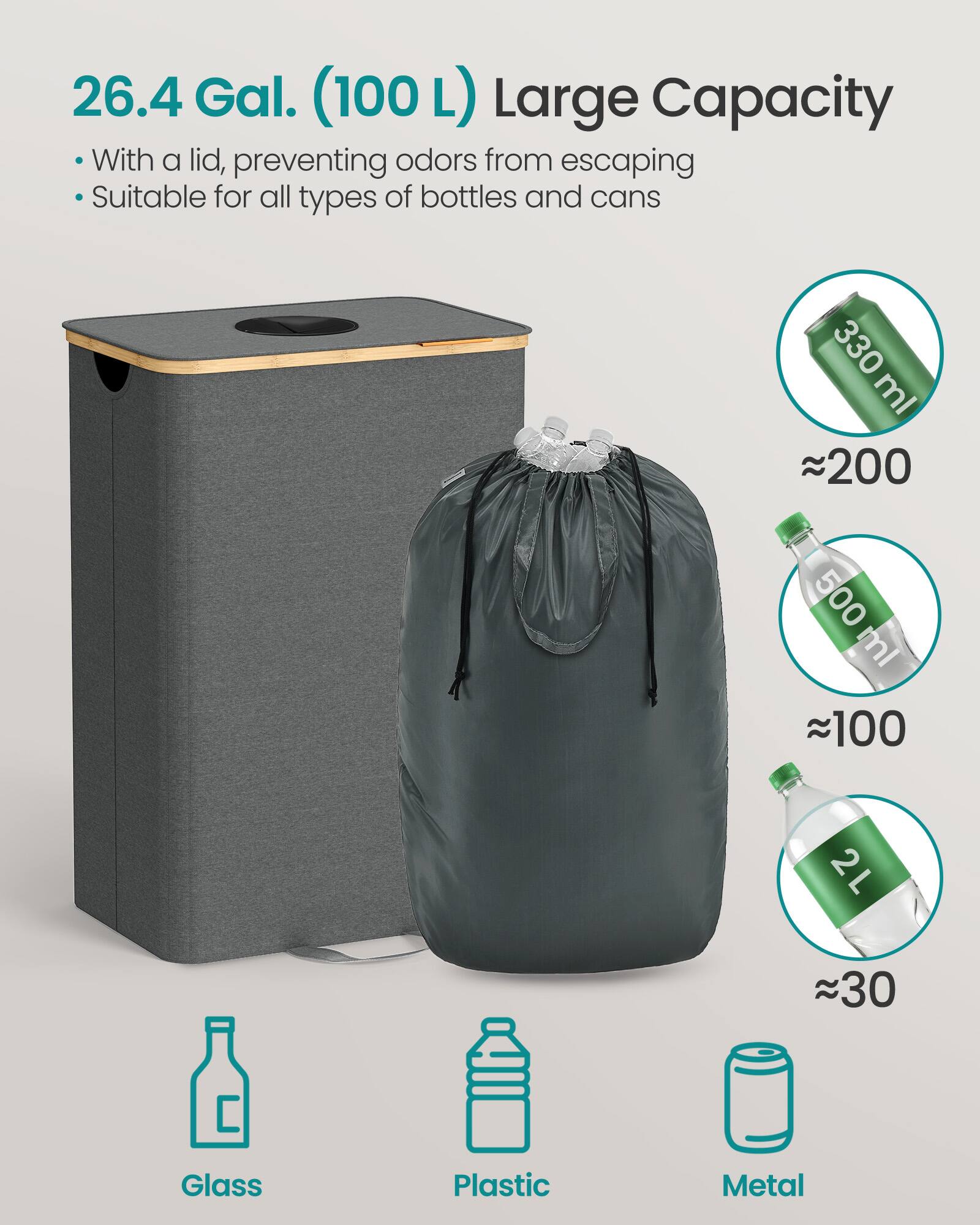 26.4 Gal. (100 L) Large Capacity

- With a lid, preventing odors from escaping
- Suitable for all types of bottles and cans

330 ml ~200  
500 ml ~100  
2 L ~30  

Glass  
Plastic  
Metal