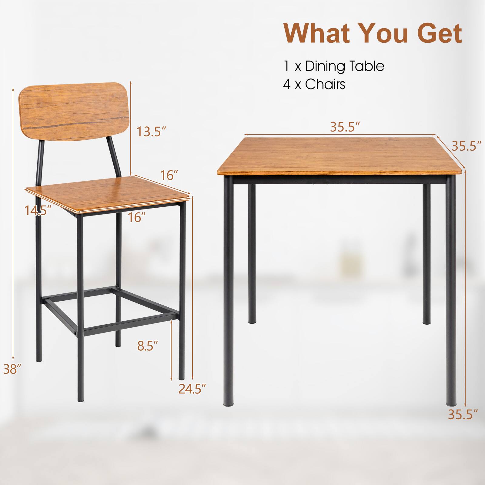 What You Get: 1 x Dining Table, 4 x Chairs

Chair dimensions:
- Height: 24.5"
- Width: 16"
- Depth: 14.5"
- Seat height: 13.5"
- Leg height: 8.5"

Table dimensions:
- Width: 35.5"
- Depth: 35.5"