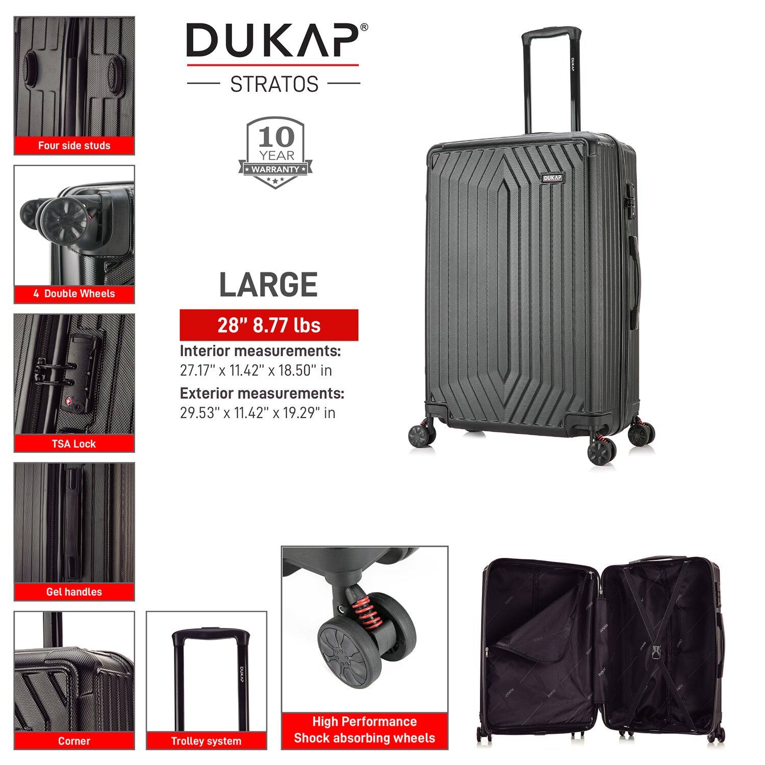 DUKAP STRATOS

- Four side studs
- 4 Double Wheels
- TSA Lock
- Gel handles
- Corner
- Trolley system
- High Performance Shock absorbing wheels

10 YEAR WARRANTY

LARGE

28" 8.77 lbs

Interior measurements:
27.17" x 11.42" x 18.50" in

Exterior measurements:
29.53" x 11.42" x 19.29" in