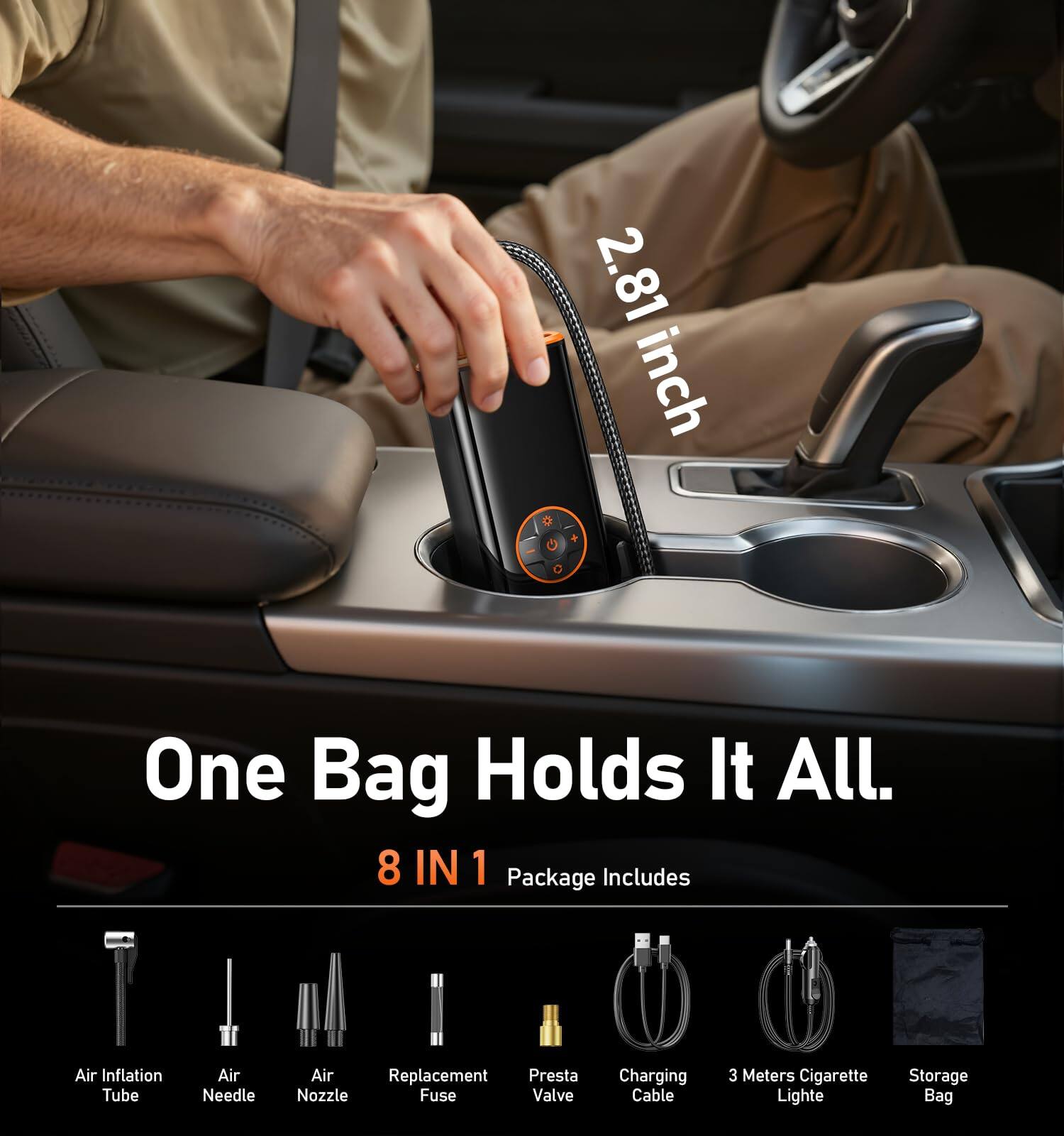 2.81 inch D + G C  
One Bag Holds It All.  
8 IN 1 Package Includes  
Air Inflation Tube  
Air Needle  
Air Nozzle  
Air Replacement Fuse Valve  
Presta Nozzle  
Charging Cable  
3 Meters Cigarette Lighter  
Storage Bag
