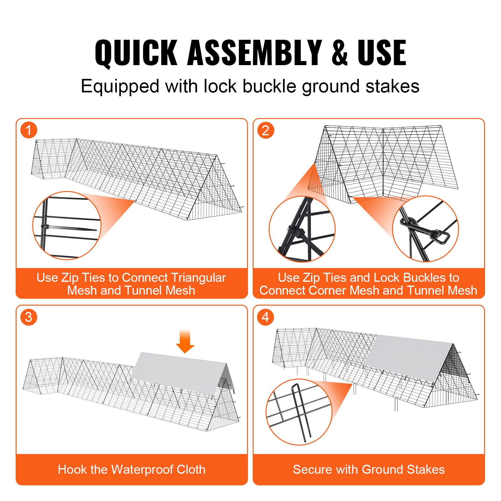 QUICK ASSEMBLY & USE  
Equipped with lock buckle ground stakes

1. Use Zip Ties to Connect Triangular Mesh and Tunnel Mesh

2. Use Zip Ties and Lock Buckles to Connect Corner Mesh and Tunnel Mesh

3. Hook the Waterproof Cloth

4. Secure with Ground Stakes