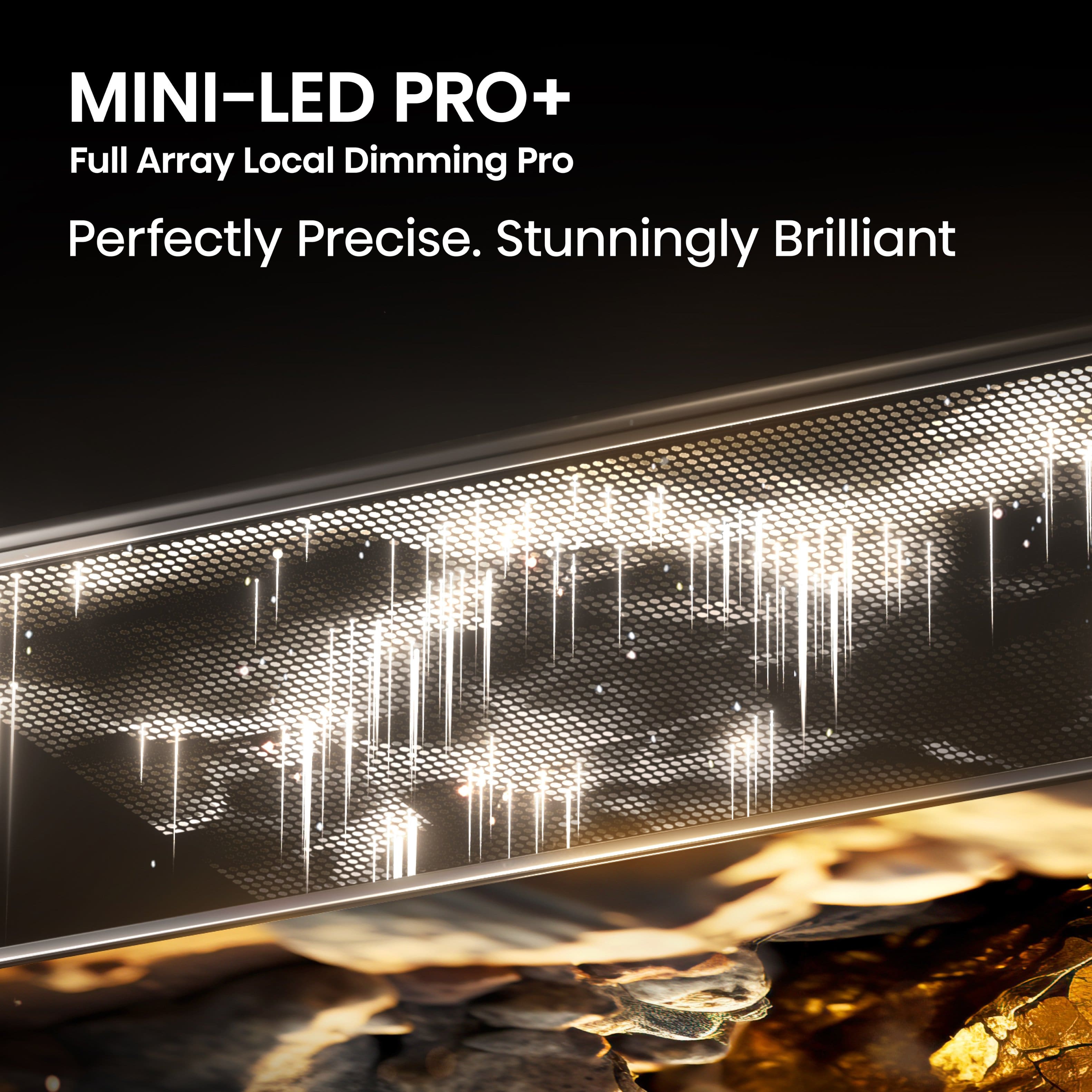 MINI-LED PRO+ Full Array Local Dimming Pro Perfectly Precise. Stunningly Brilliant.