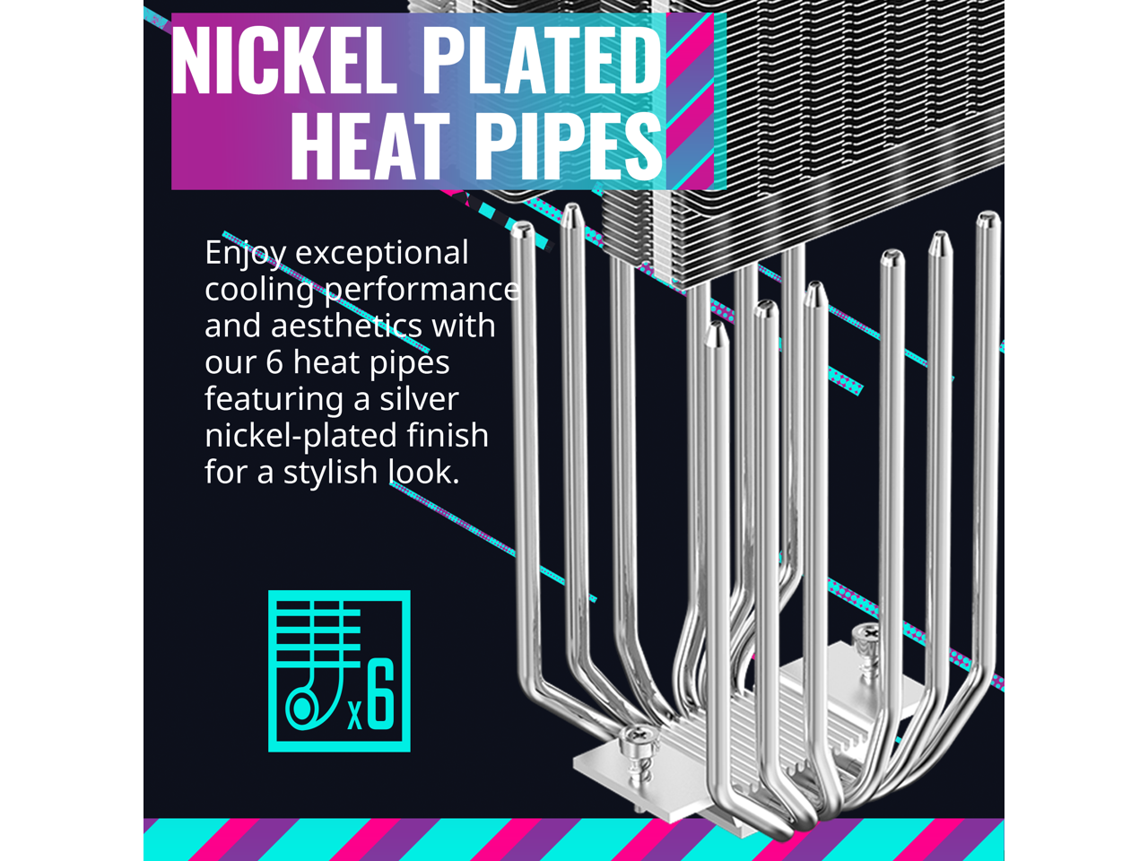 NICKEL PLATED HEAT PIPES

Enjoy exceptional cooling performance and aesthetics with our 6 heat pipes featuring a silver nickel-plated finish for a stylish look.

6 x6