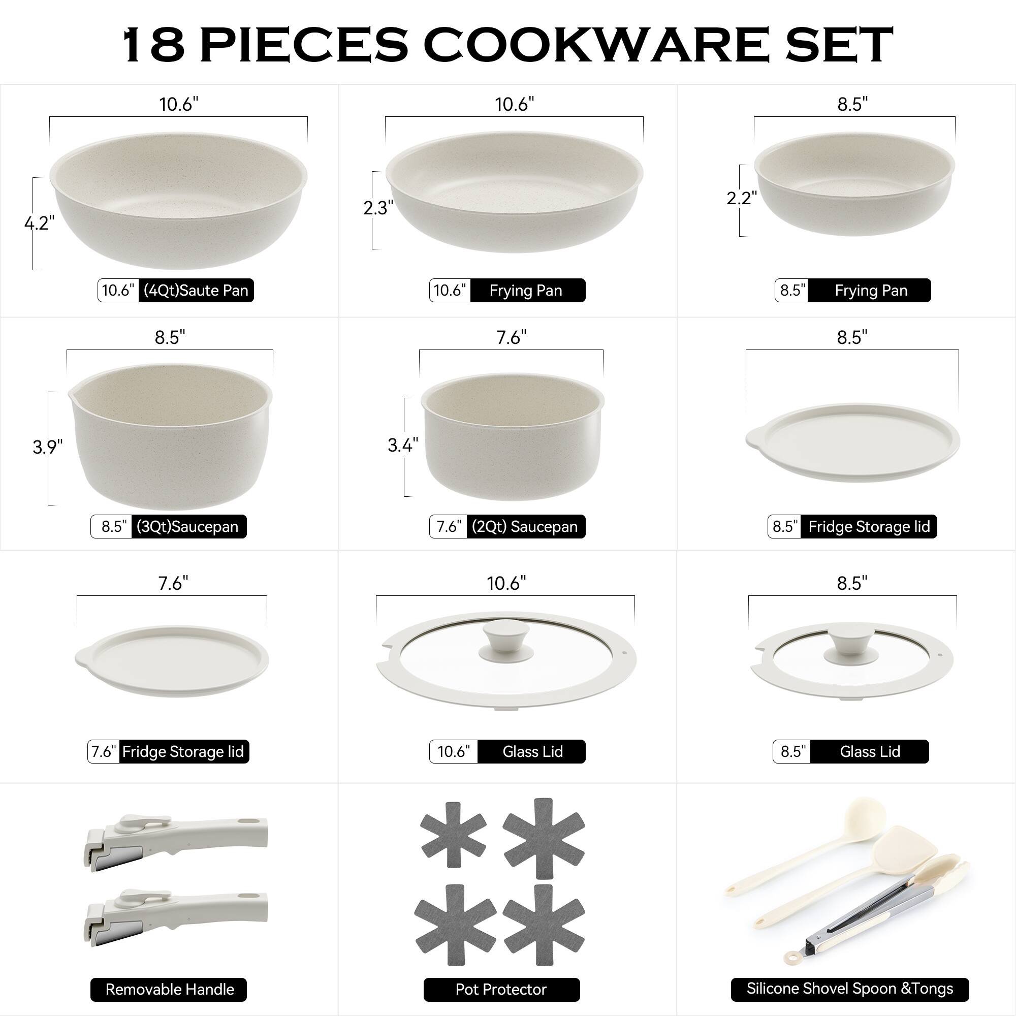 18 PIECES COOKWARE SET

- 10.6" (4Qt) Saute Pan
- 10.6" Frying Pan
- 8.5" Frying Pan
- 8.5" (3Qt) Saucepan
- 7.6" (2Qt) Saucepan
- 8.5" Fridge Storage Lid
- 7.6" Fridge Storage Lid
- 10.6" Glass Lid
- 8.5" Glass Lid
- Removable Handle
- Pot Protector
- Silicone Shovel, Spoon & Tongs