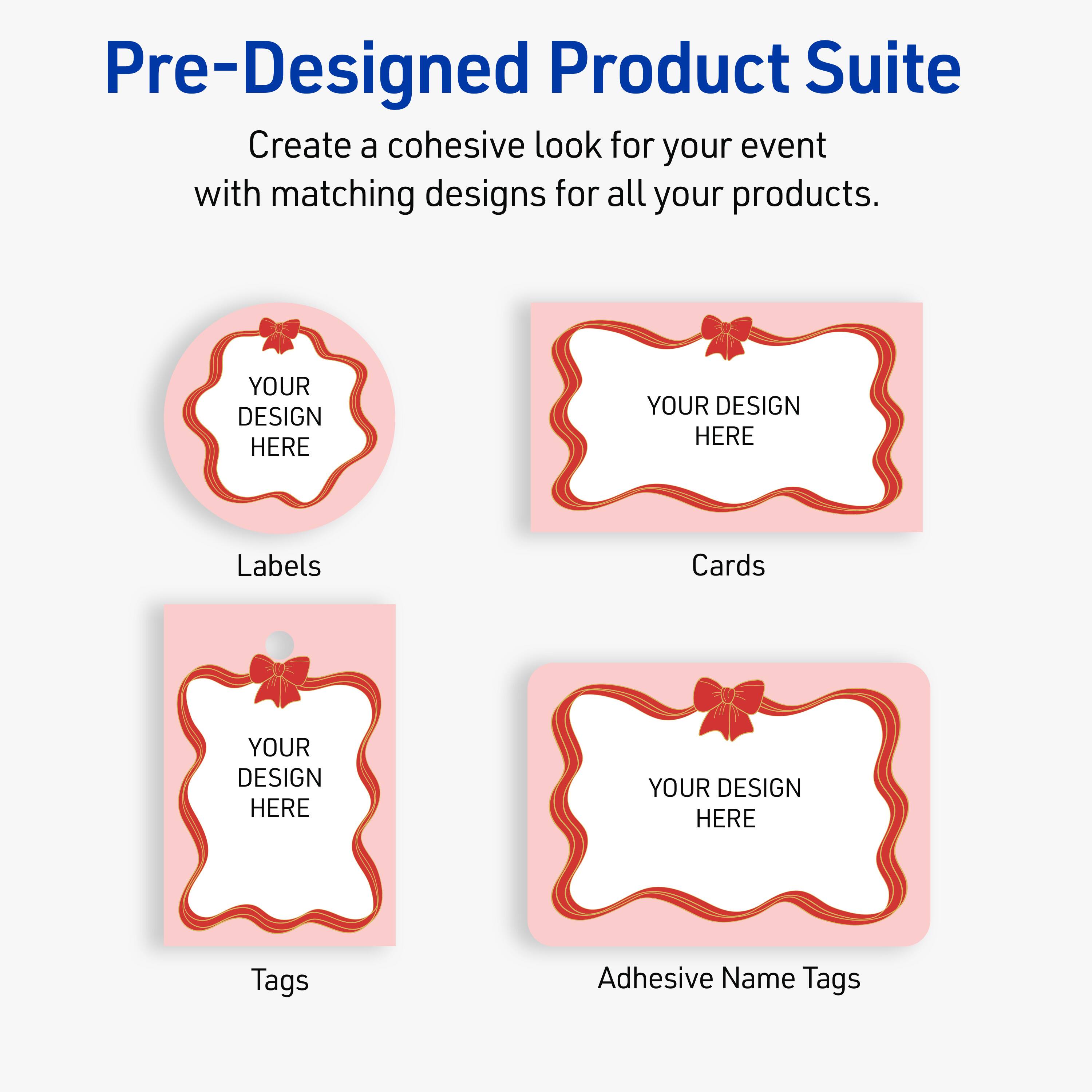 Pre-Designed Product Suite

Create a cohesive look for your event with matching designs for all your products.

Labels
Cards
Tags
Adhesive Name Tags

YOUR DESIGN HERE
YOUR DESIGN HERE
YOUR DESIGN HERE
YOUR DESIGN HERE