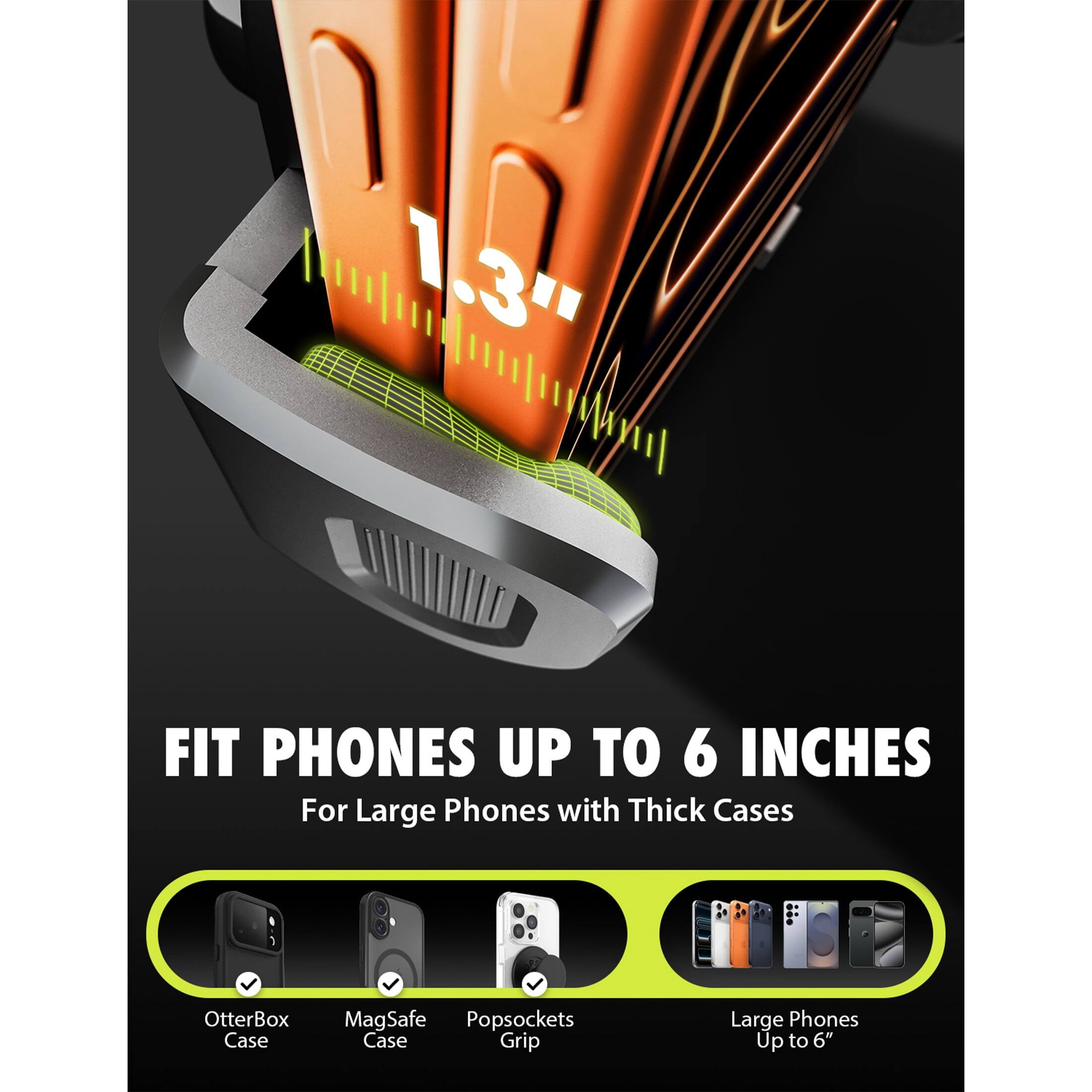 1.3"  
FIT PHONES UP TO 6 INCHES  
For Large Phones with Thick Cases  

OtterBox Case  
MagSafe Case  
Popsockets Grip  

Large Phones Up to 6"