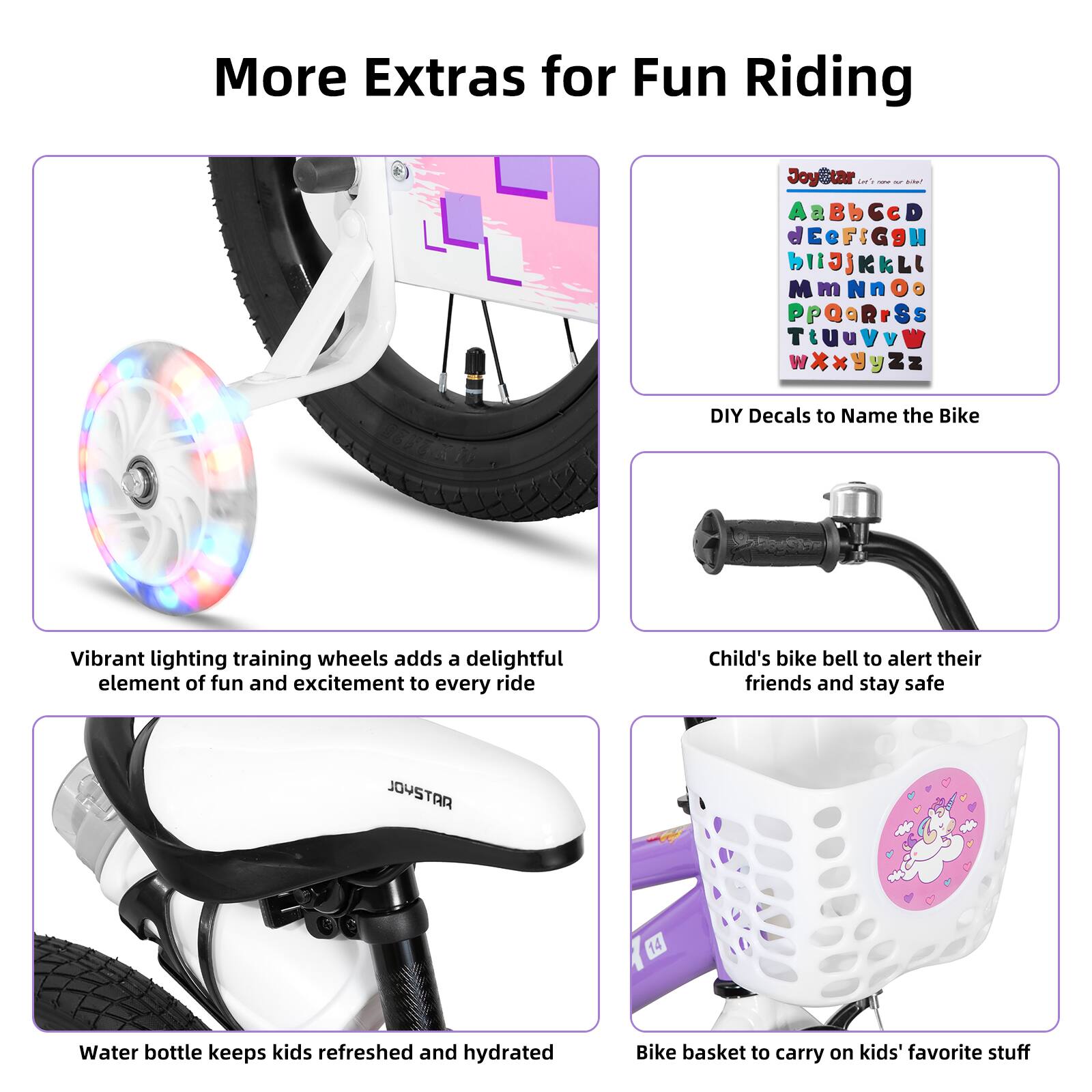 More Extras for Fun Riding

- Vibrant lighting training wheels adds a delightful element of fun and excitement to every ride
- DIY Decals to Name the Bike
- Child's bike bell to alert their friends and stay safe
- Water bottle keeps kids refreshed and hydrated
- Bike basket to carry on kids' favorite stuff