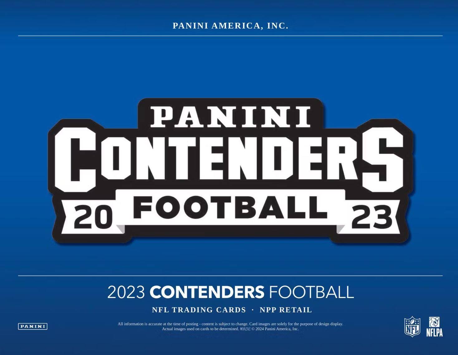 PANINI AMERICA, INC.

PANINI CONTENDERS  
20 FOOTBALL 23

2023 CONTENDERS FOOTBALL  
NFL TRADING CARDS • NPP RETAIL

All information is accurate at the time of posting - content is subject to change. Card images are solely for the purpose of design display. Actual images used on cards to be determined. © 2024 Panini America, Inc.

NFL NFLPA