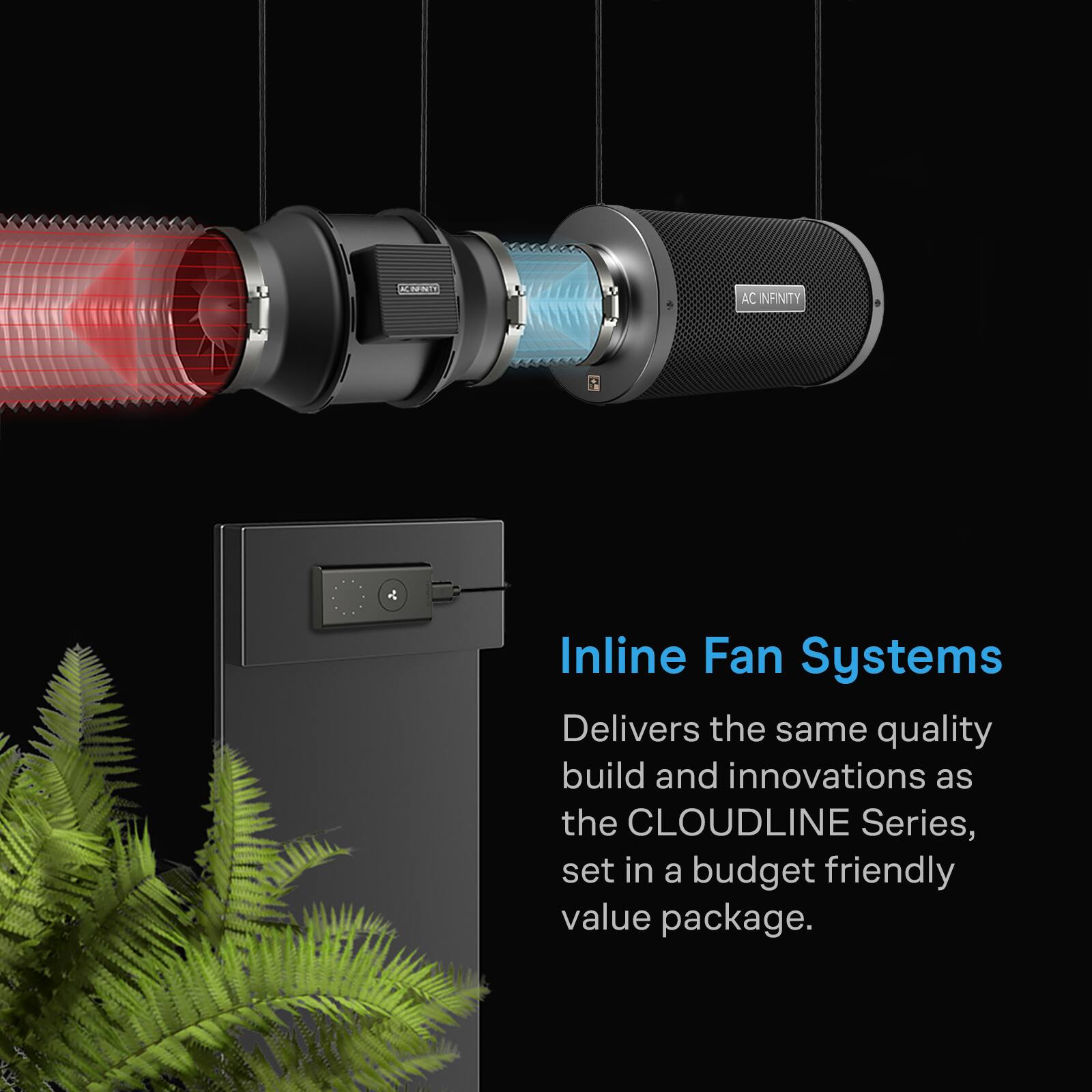 AC INFINITY  
Inline Fan Systems  
Delivers the same quality build and innovations as the CLOUDLINE Series, set in a budget friendly value package.