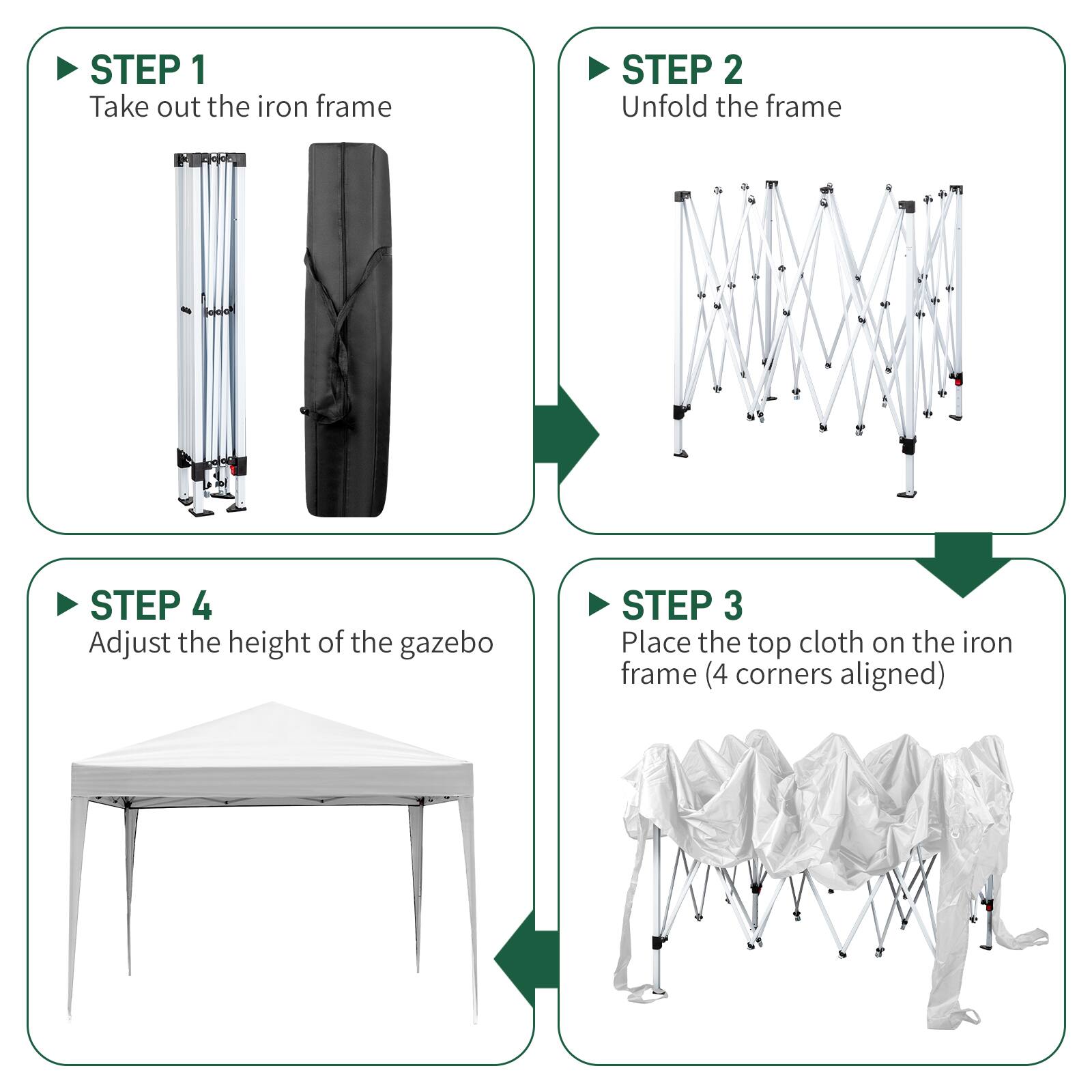STEP 1: Take out the iron frame  
STEP 2: Unfold the frame  
STEP 3: Place the top cloth on the iron frame (4 corners aligned)  
STEP 4: Adjust the height of the gazebo