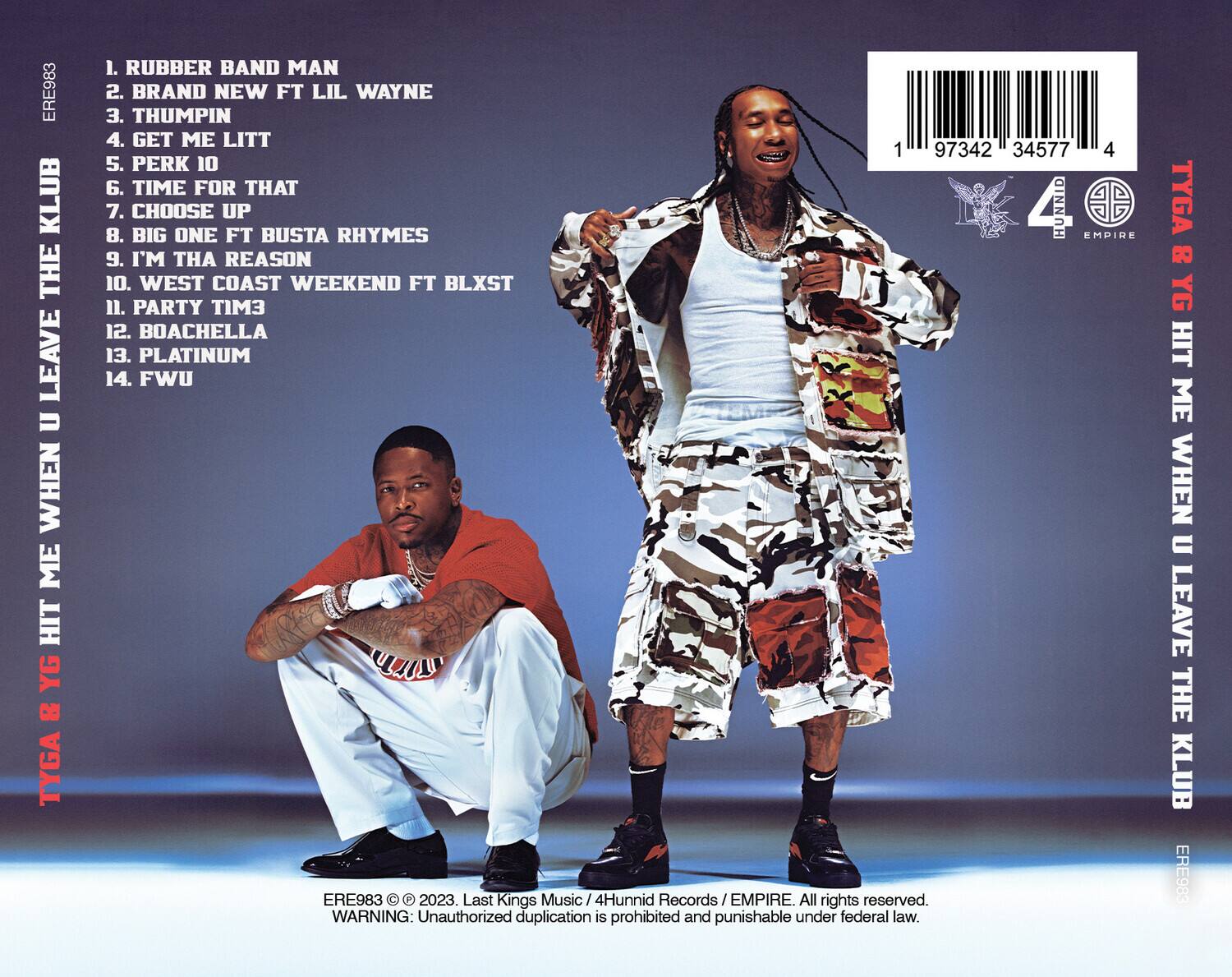 TYGA & YG HIT ME WHEN U LEAVE THE KLUB

1. RUBBER BAND MAN  
2. BRAND NEW FT LIL WAYNE  
3. THUMPIN  
4. GET ME LITT  
5. PERK 10  
6. TIME FOR THAT  
7. CHOOSE BIG ONE FT BUSTA RHYMES  
8. I'M THA REASON  
9. WEST COAST WEEKEND FT BLXST  
10. PARTY TIM3  
11. BOACHELLA  
12. PLATINUM  
13. FWU  

TYGA & YG HIT ME WHEN U LEAVE THE KLUB

ERE983 © 2023. Last Kings Music / 4Hunnic Records / EMPIRE. All rights reserved.  
WARNING: Unauthorized duplication is prohibited and punishable under federal law.