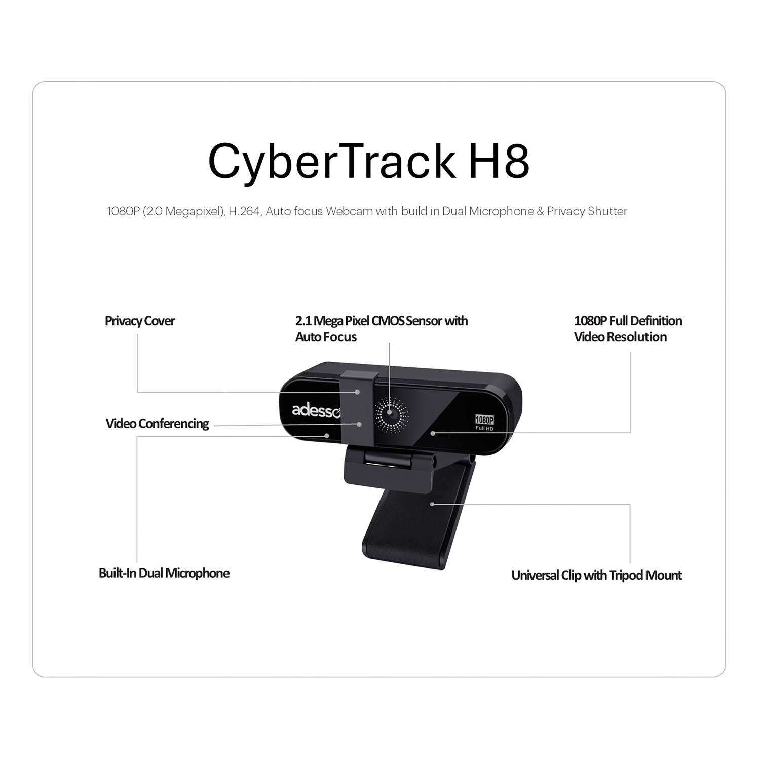 CyberTrack H8 1080P (20 Megapixel). H.264, Auto focus Webcam with build in Dual Microphone & Privacy Shutter. Privacy Cover 2.1 Mega Pixel CMOS Sensor with Auto Focus 1080P Full Definition Video Resolution. Video Conferencing. Built-In Dual Microphone. Universal Clip with Tripod Mount.