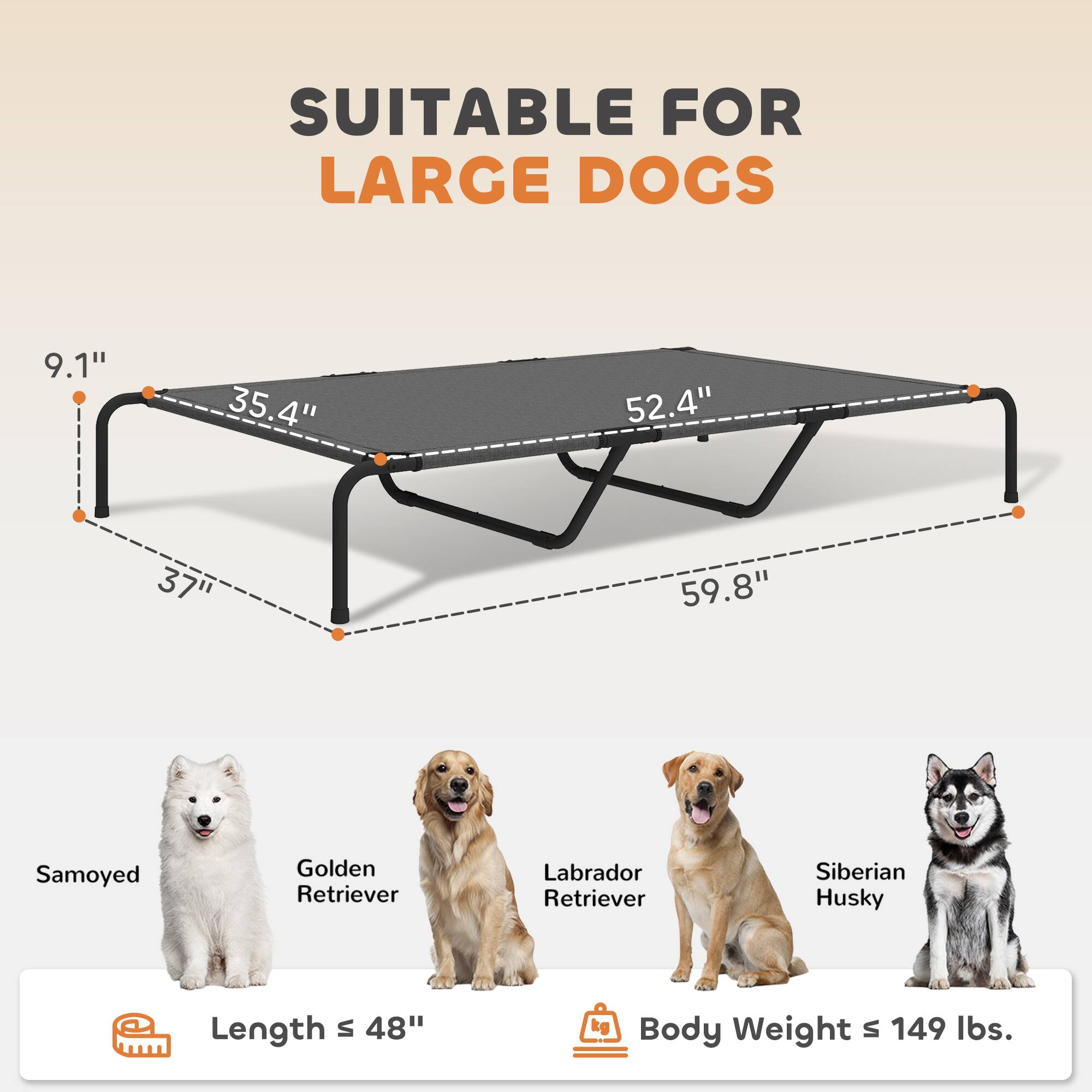 SUITABLE FOR LARGE DOGS

9.1" 35.4" 52.4" 37" 59.8"

Samoyed Golden Retriever Labrador Retriever Siberian Husky

Length s 48"

Body Weight s 149 lbs.