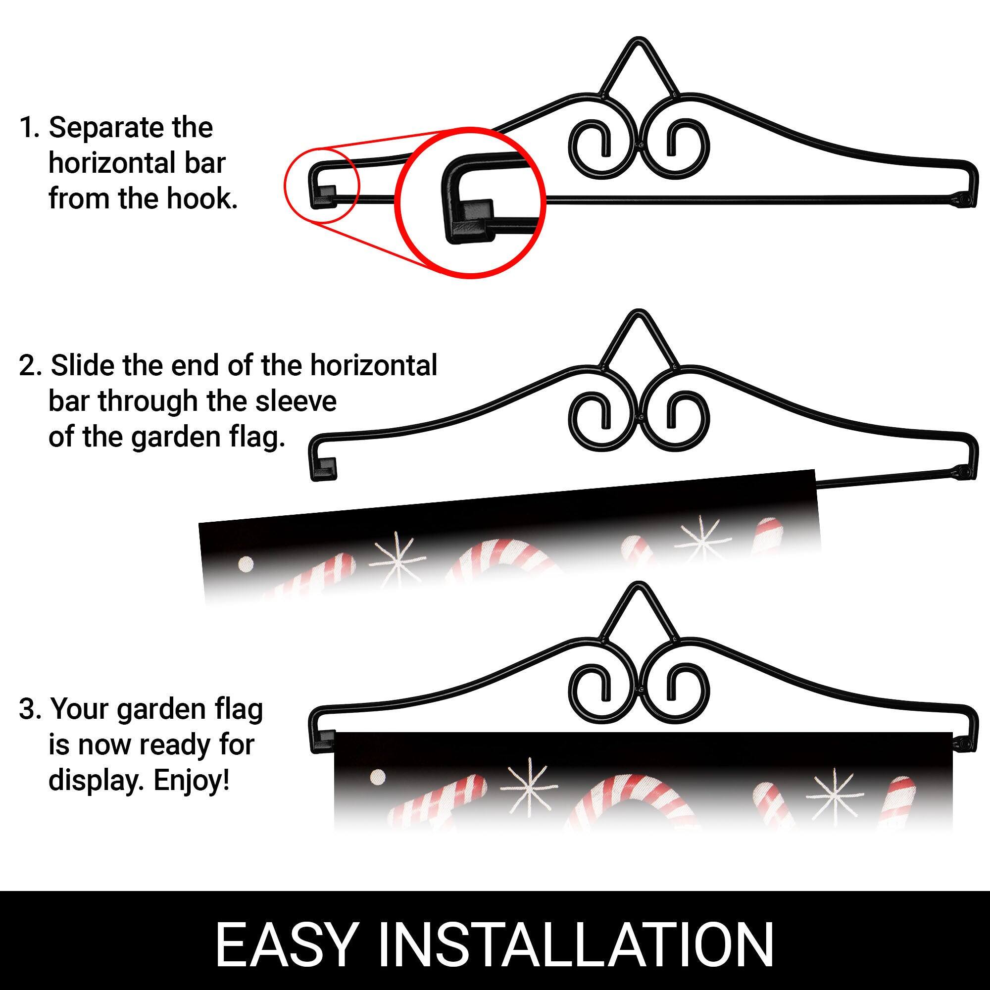 1. Separate the horizontal bar from the hook.  
2. Slide the end of the horizontal bar through the sleeve of the garden flag.  
3. Your garden flag is now ready for display. Enjoy!  

EASY INSTALLATION