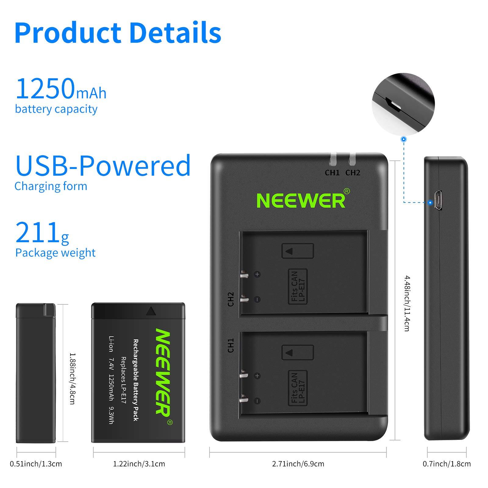 Product Details

- 1250mAh battery capacity
- USB-Powered Charging form
- 211g Package weight

Fits LP-E17 Li-ion

- 1.88inch/4.8cm
- 0.51inch/1.3cm
- 1.22inch/3.1cm
- 2.71inch/6.9cm
- 4.48inch/11.4cm
- 0.7inch/1.8cm

Replaces Rechargeable NEEWER 1250mAh CAN P-E17 Battery

- 7.4V
- 9.3Wh