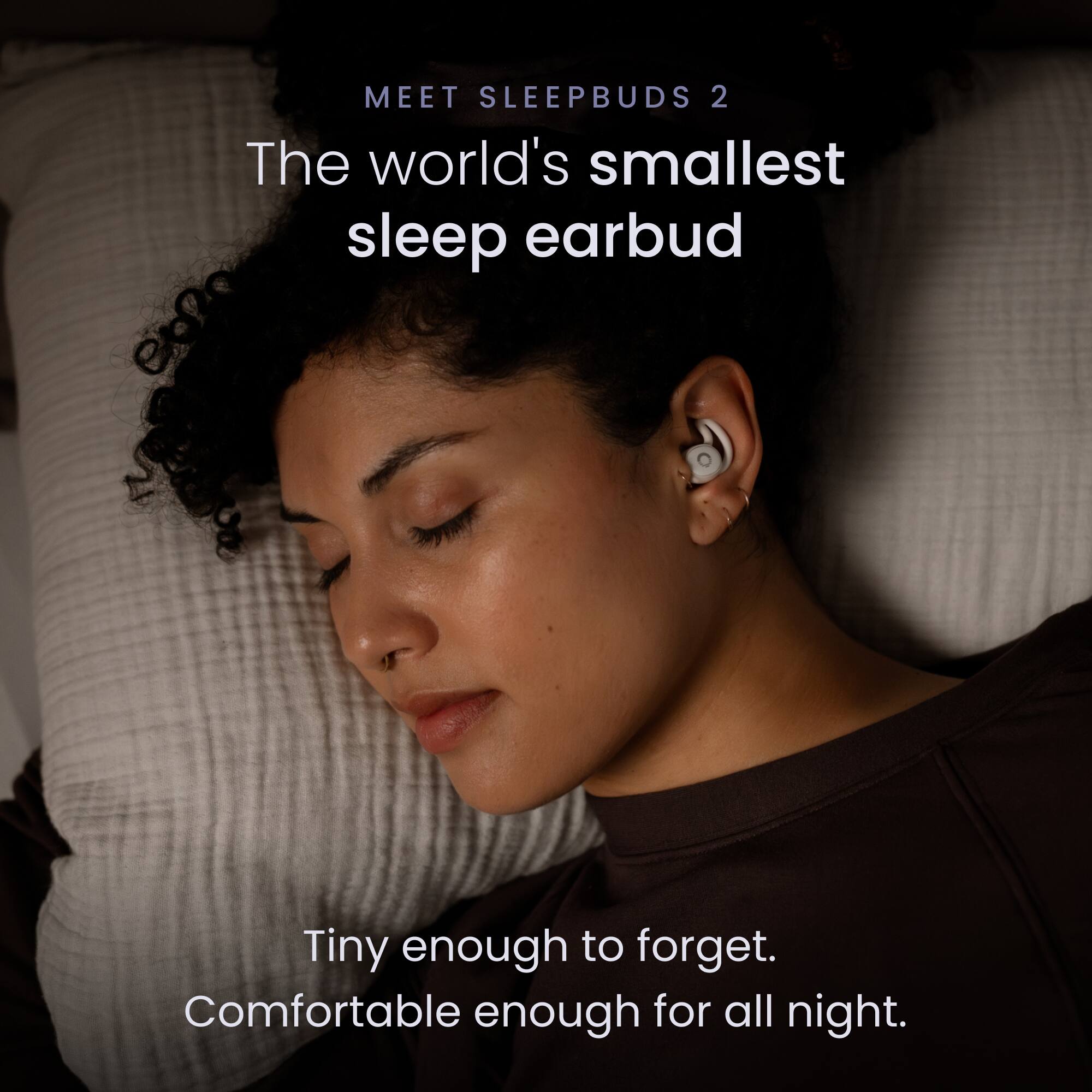 MEET SLEEPBUDS 2

The world's smallest sleep earbud

Tiny enough to forget.
Comfortable enough for all night.