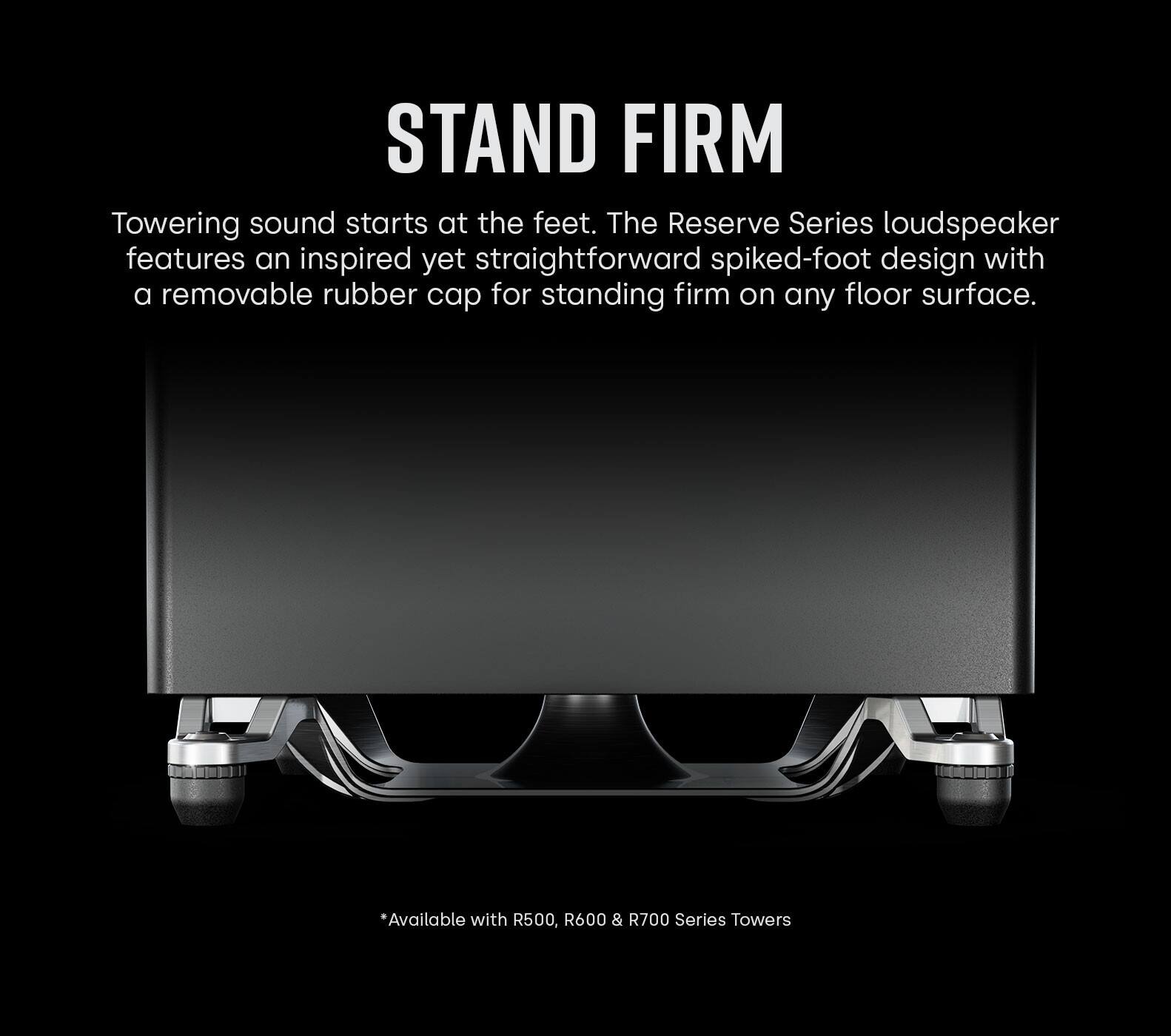 Stand Firm is a product that features an inspired yet straightforward spiked-foot design with a removable rubber cap for standing firm on any floor surface. The Reserve Series loudspeaker is available with R500, R600 & R700 Series Towers.