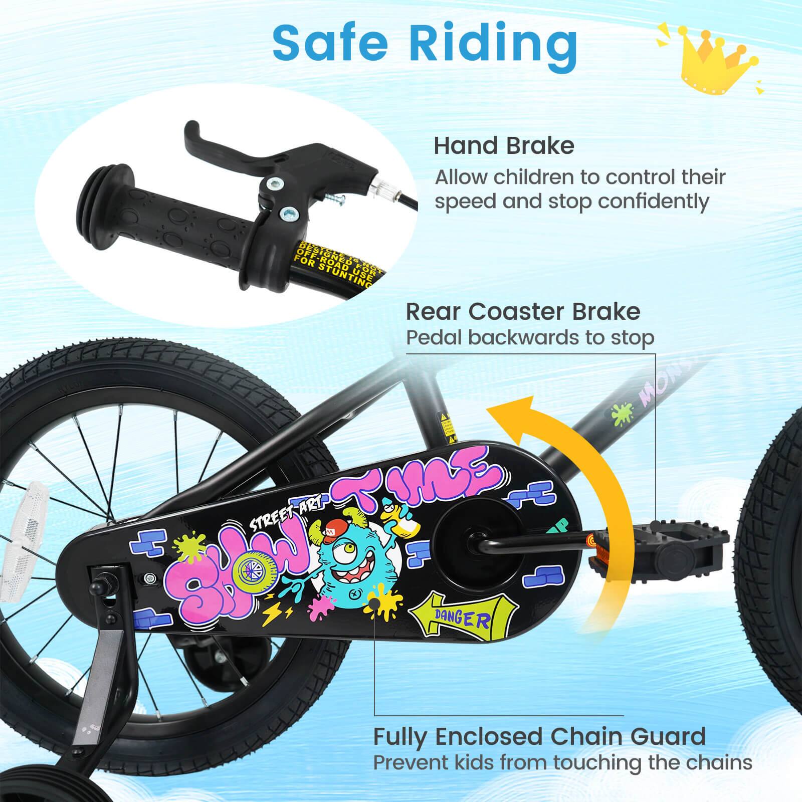 Safe Riding

Hand Brake
Allow children to control their speed and stop confidently

Rear Coaster Brake
Pedal backwards to stop

Fully Enclosed Chain Guard
Prevent kids from touching the chains