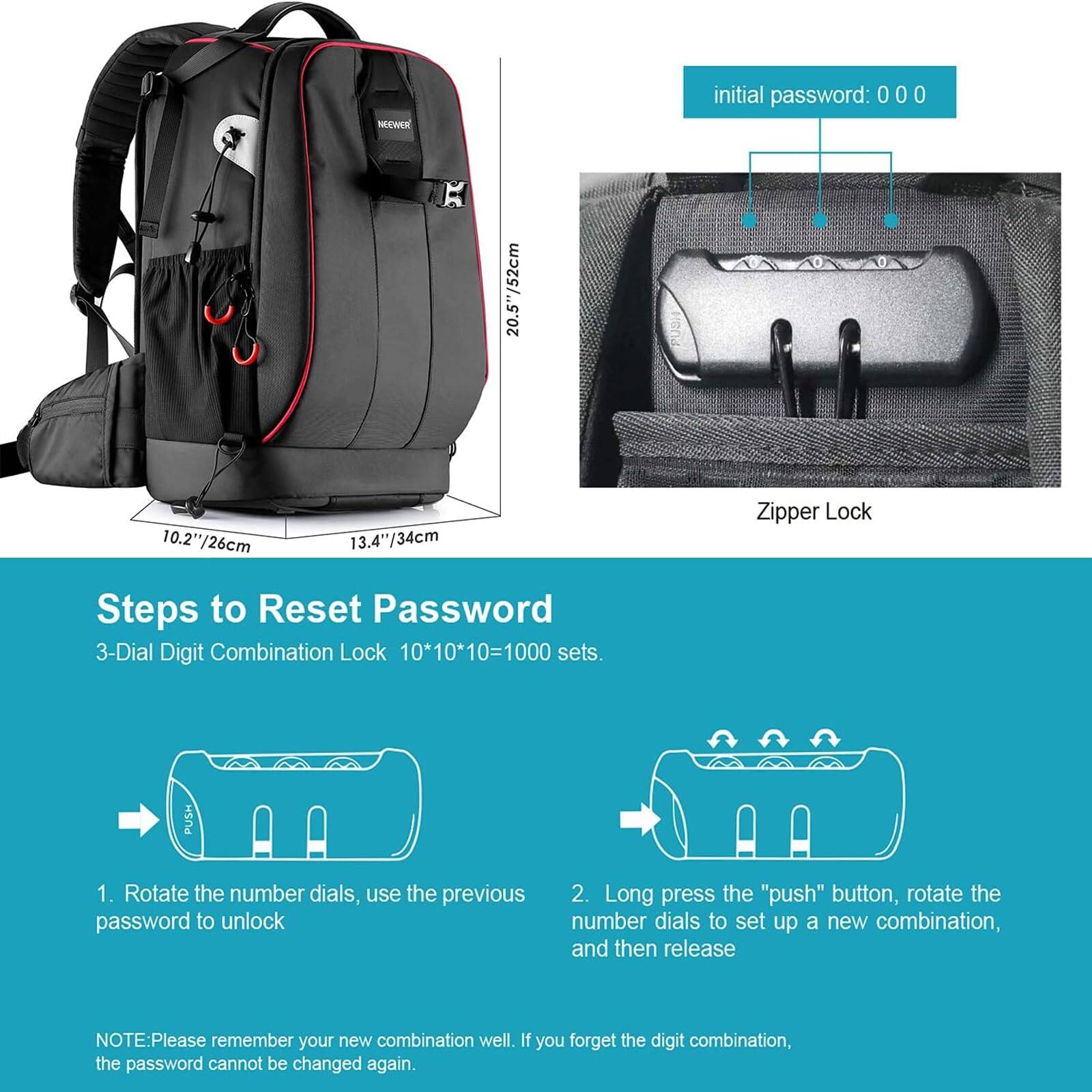 NECAKR initial password: 000 0 : 10.2"/26cm 13.4"/34cm

Zipper Lock

Steps to Reset Password
3-Dial Digit Combination Lock 10*10*10=1000 sets.

1. Rotate the number dials, use the previous password to unlock
2. Long press the "push" button, rotate the number dials to set up a new combination, and then release

NOTE: Please remember your new combination well. If you forget the digit combination, the password cannot be changed again.