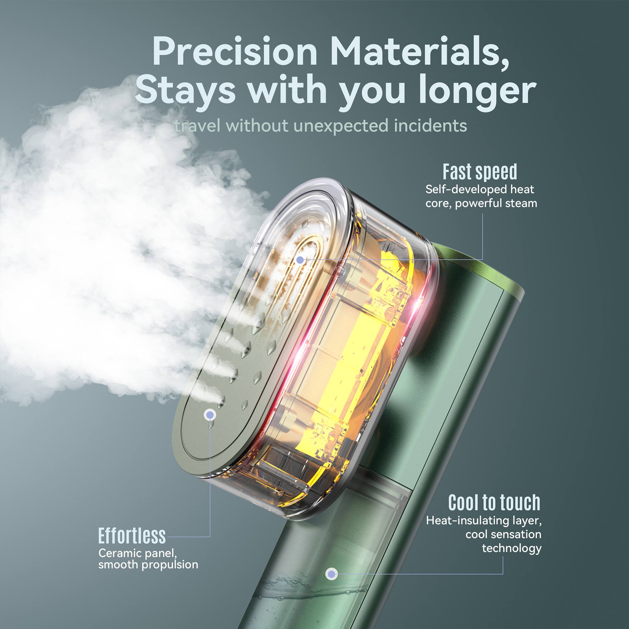 Precision Materials, Stays with you longer  
travel without unexpected incidents  

Fast speed  
Self-developed heat core, powerful steam  

Effortless  
Ceramic panel, smooth propulsion  

Cool to touch  
Heat-insulating layer, cool sensation technology